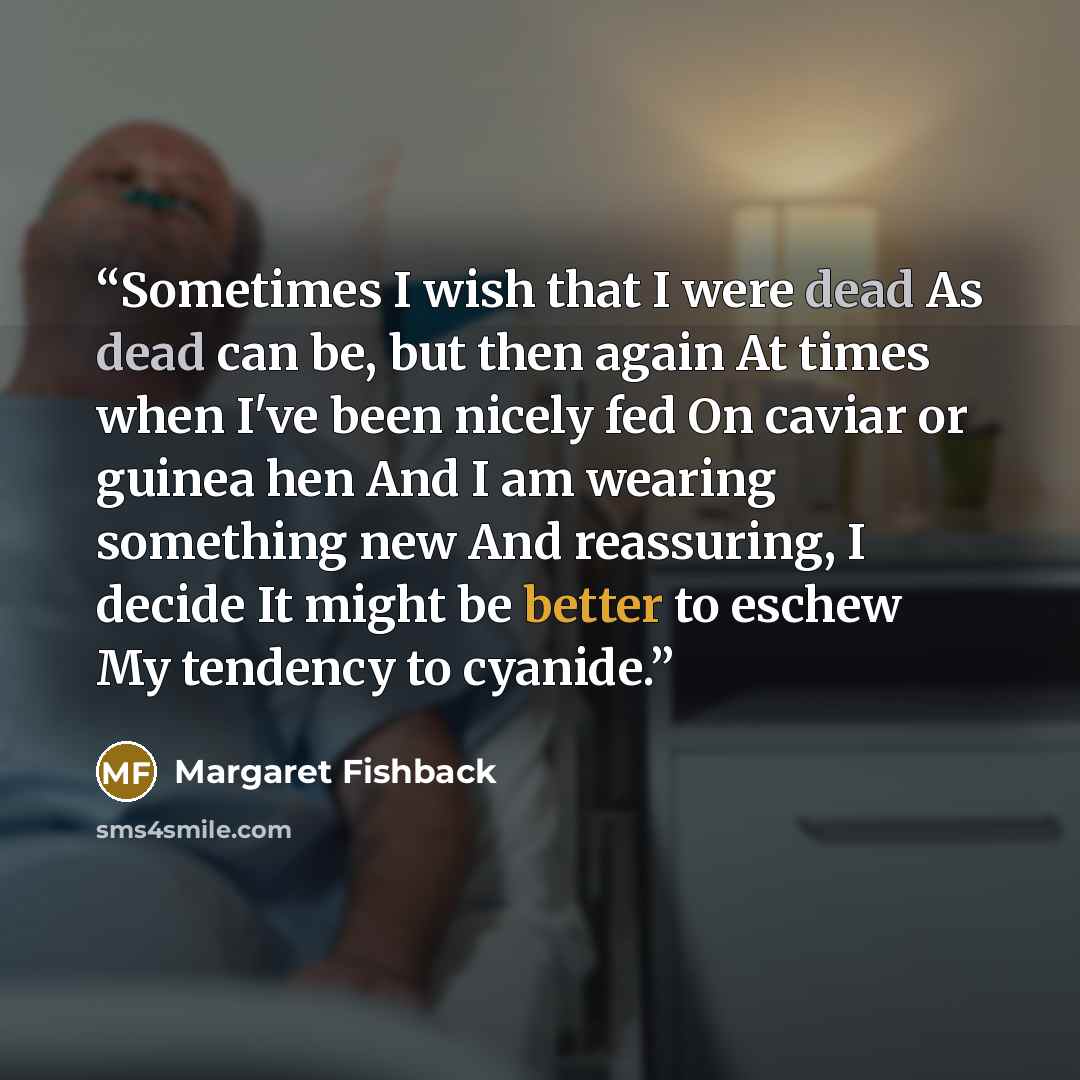 “Sometimes I wish that I were dead As dead can be, but then again At times when I've been nicely fed On caviar or guinea hen And I am wearing something new And reassuring, I decide It might be better to eschew My tendency to cyanide.” quote by MARGARET FISHBACK