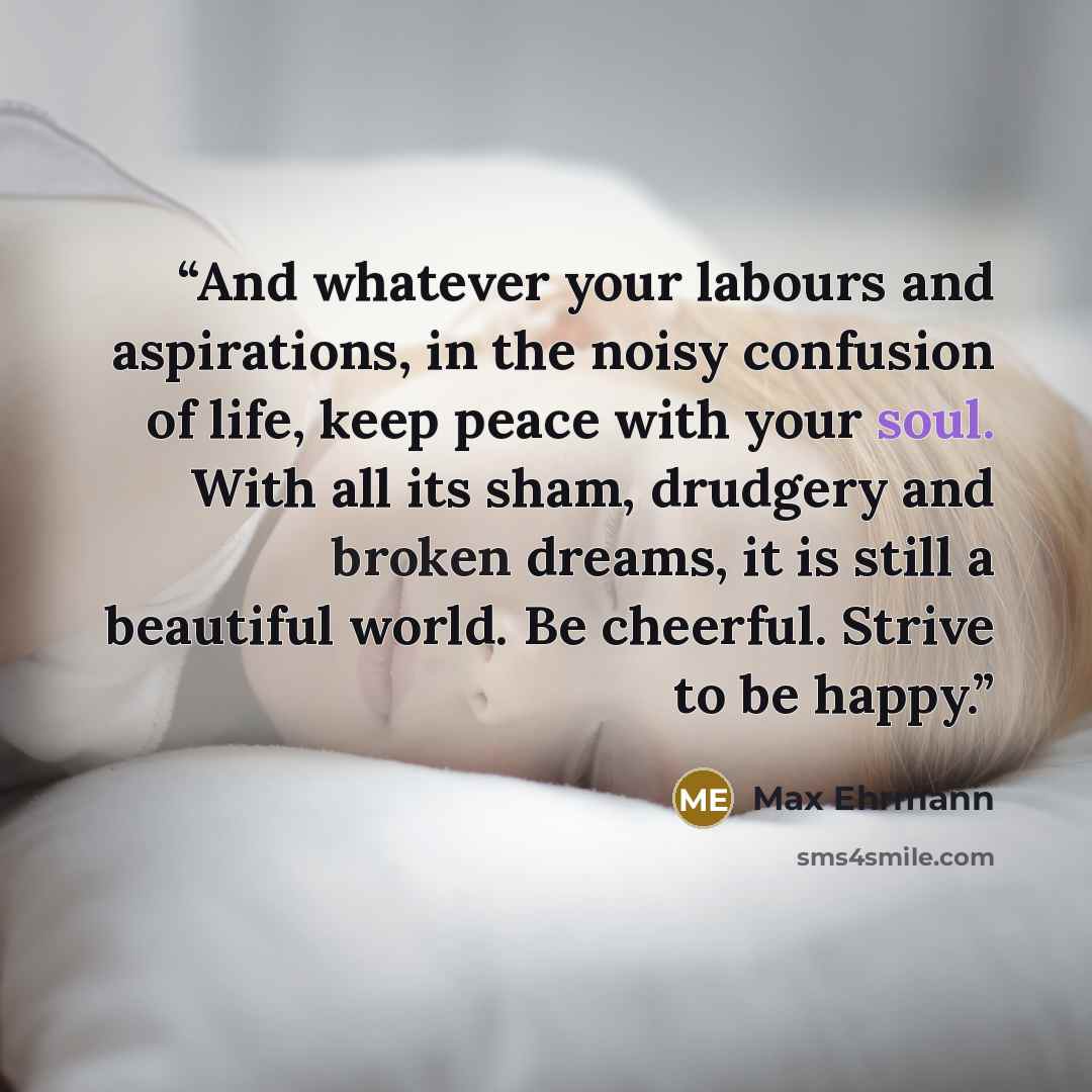 “And whatever your labours and aspirations, in the noisy confusion of life, keep peace with your soul. With all its sham, drudgery and broken dreams, it is still a beautiful world. Be cheerful. Strive to be happy.” quote by Max Ehrmann