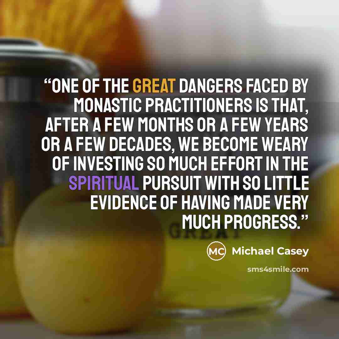 “One of the great dangers faced by monastic practitioners is that, after a few months or a few years or a few decades, we become weary of investing so much effort in the spiritual pursuit with so little evidence of having made very much progress.” quote by Michael Casey