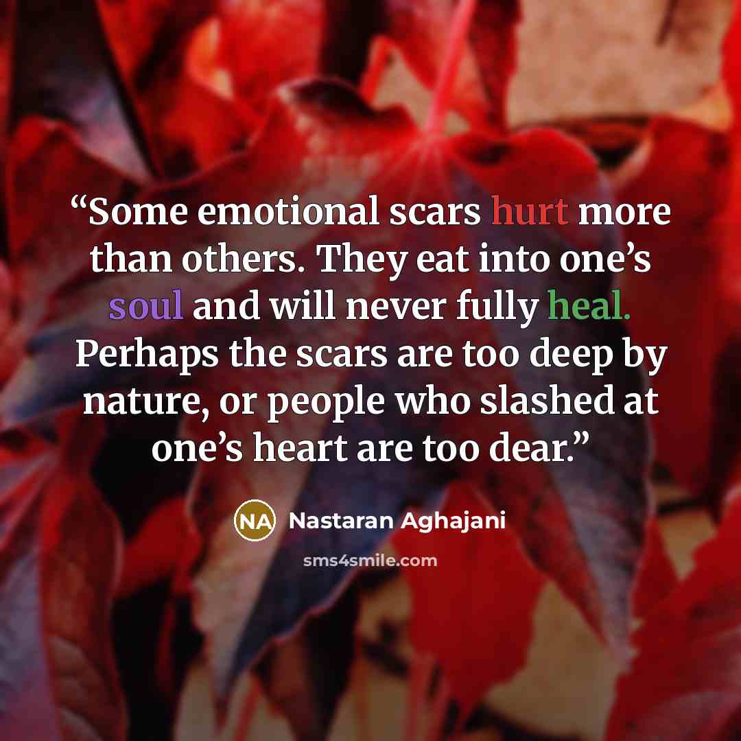 “Some emotional scars hurt more than others. They eat into one’s soul and will never fully heal. Perhaps the scars are too deep by nature, or people who slashed at one’s heart are too dear.” quote by Nastaran Aghajani