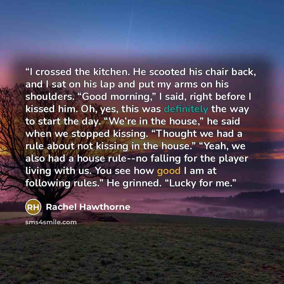 “I crossed the kitchen. He scooted his chair back, and I sat on his lap and put my arms on his shoulders. “Good morning,” I said, right before I kissed him. Oh, yes, this was definitely the way to start the day. “We’re in the house,” he said when we stopped kissing. “Thought we had a rule about not…” quote by Rachel Hawthorne