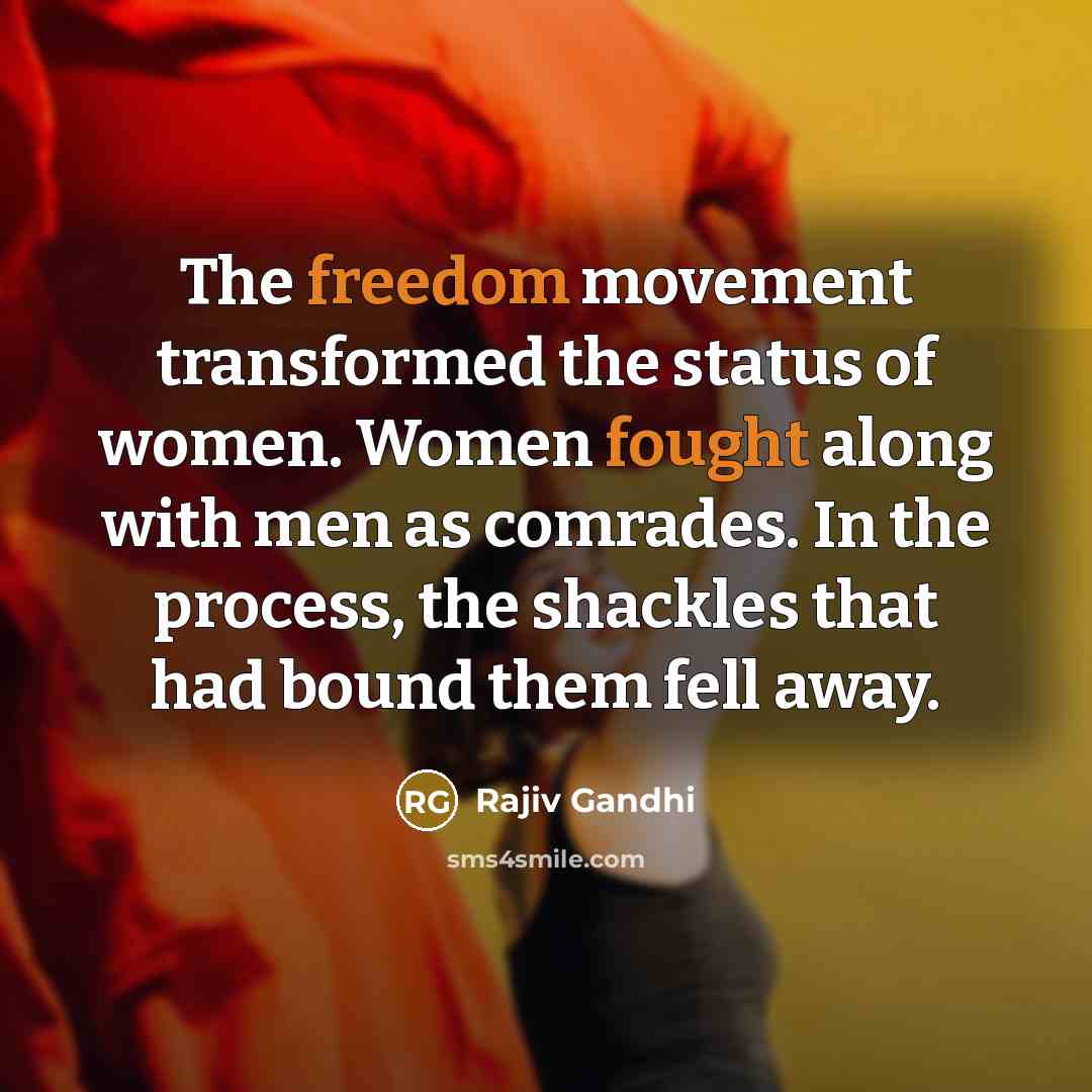 “The freedom movement transformed the status of women. Women fought along with men as comrades. In the process, the shackles that had bound them fell away.” quote by Rajiv Gandhi