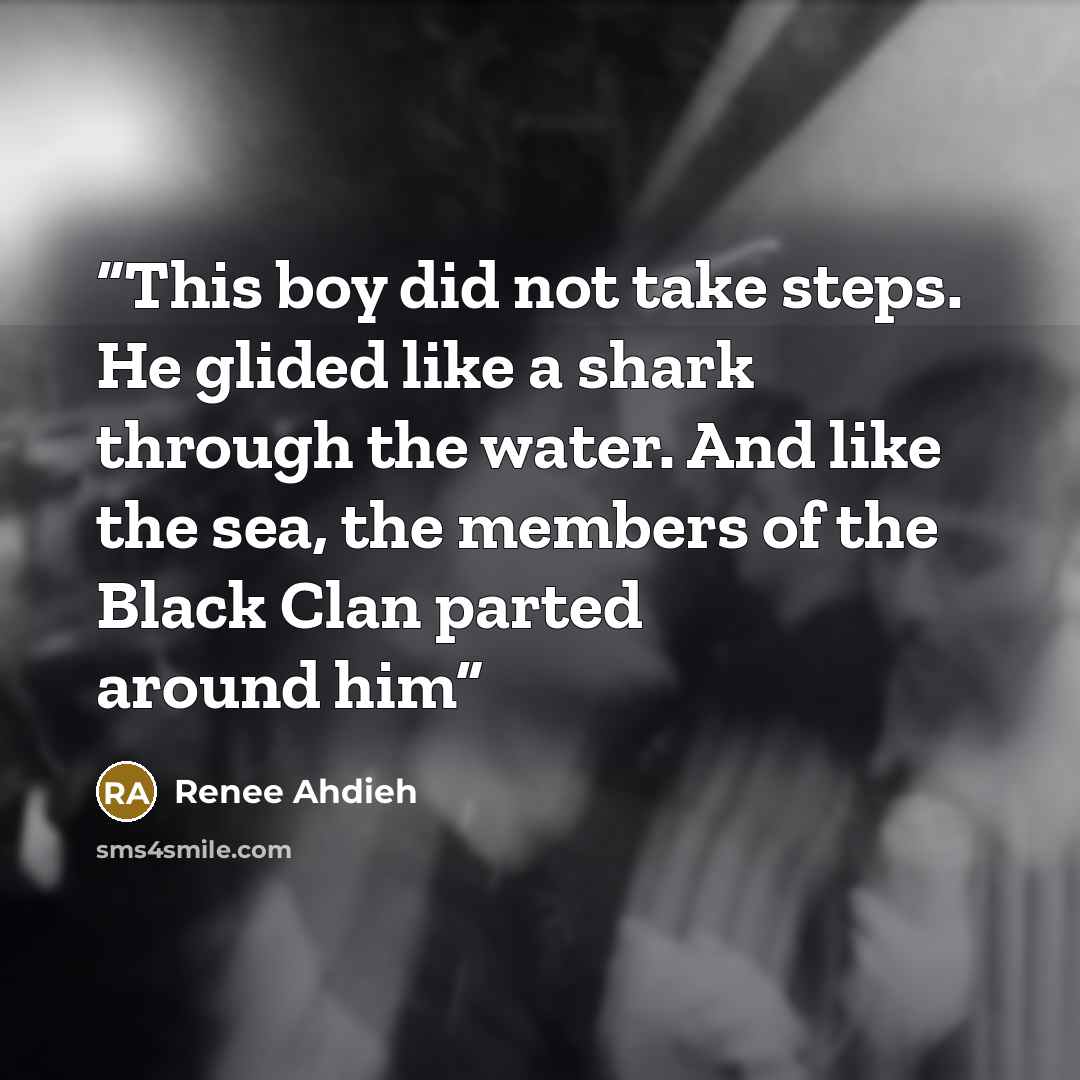 “This boy did not take steps. He glided like a shark through the water. And like the sea, the members of the Black Clan parted around him” quote by Renee Ahdieh