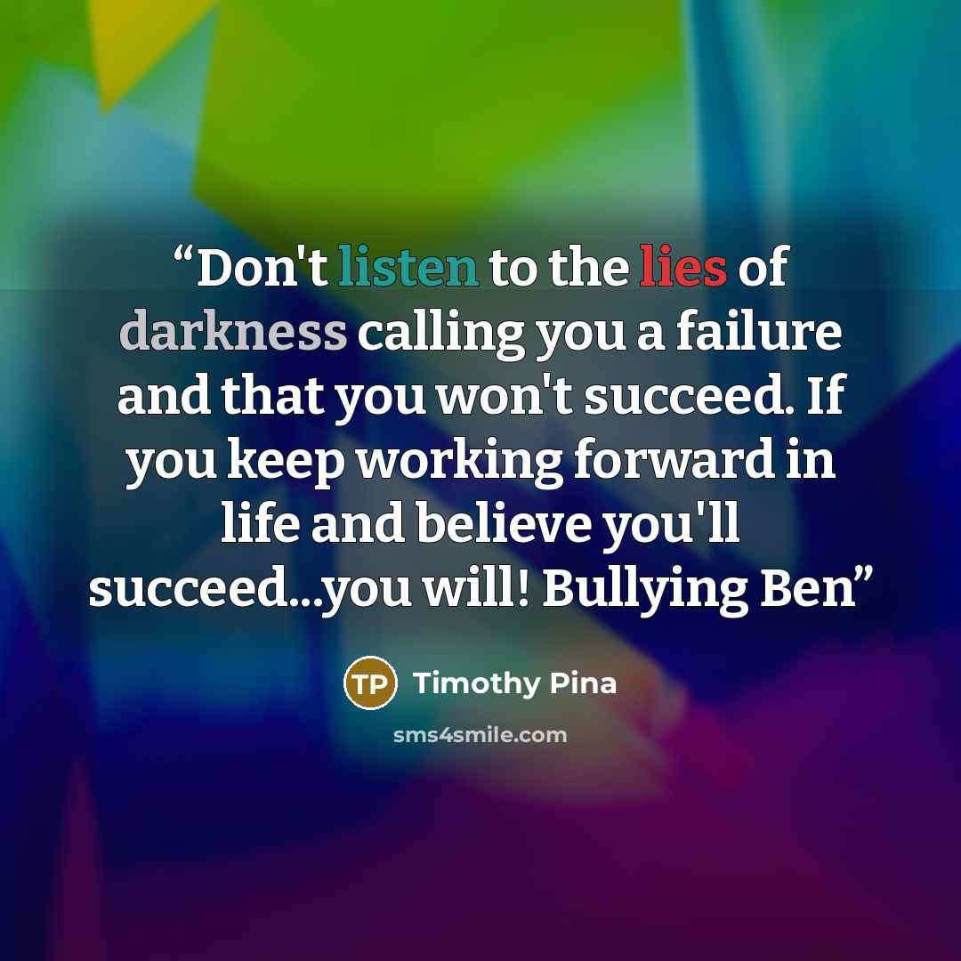 “Don't listen to the lies of darkness calling you a failure and that you won't succeed. If you keep working forward in life and believe you'll succeed...you will! Bullying Ben” quote by Timothy Pina
