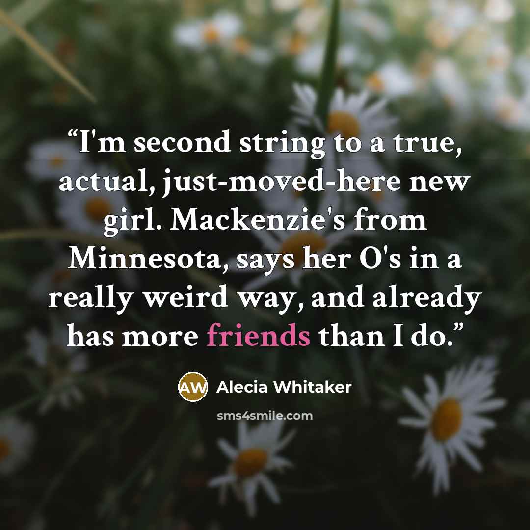 “I'm second string to a true, actual, just-moved-here new girl. Mackenzie's from Minnesota, says her O's in a really weird way, and already has more friends than I do.” quote by Alecia Whitaker