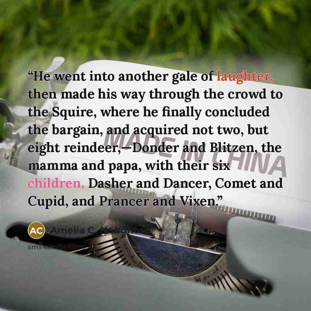 “He went into another gale of laughter, then made his way through the crowd to the Squire, where he finally concluded the bargain, and acquired not two, but eight reindeer,—Donder and Blitzen, the mamma and papa, with their six children, Dasher and Dancer, Comet and Cupid, and Prancer and Vixen.” quote by Amelia C. Houghton