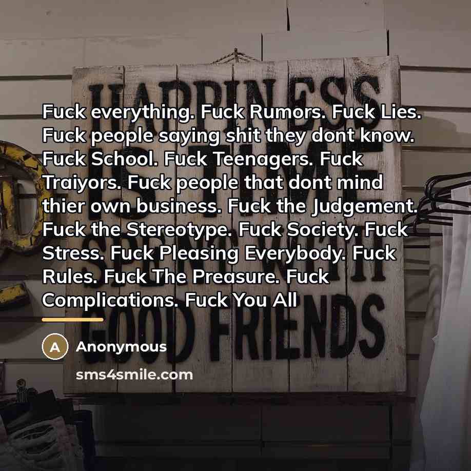 “Fuck everything. Fuck Rumors. Fuck Lies. Fuck people saying shit they dont know. Fuck School. Fuck Teenagers. Fuck Traiyors. Fuck people that dont mind thier own business. Fuck the Judgement. Fuck the Stereotype. Fuck Society. Fuck Stress. Fuck Pleasing Everybody. Fuck Rules. Fuck The Preasure…” quote by Anonymous