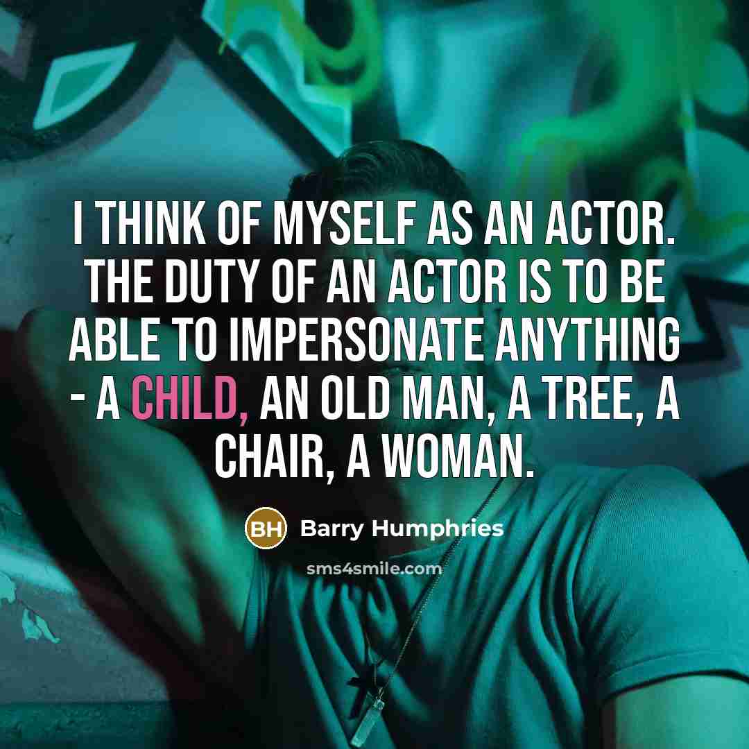 “I think of myself as an actor. The duty of an actor is to be able to impersonate anything - a child, an old man, a tree, a chair, a woman.” quote by Barry Humphries