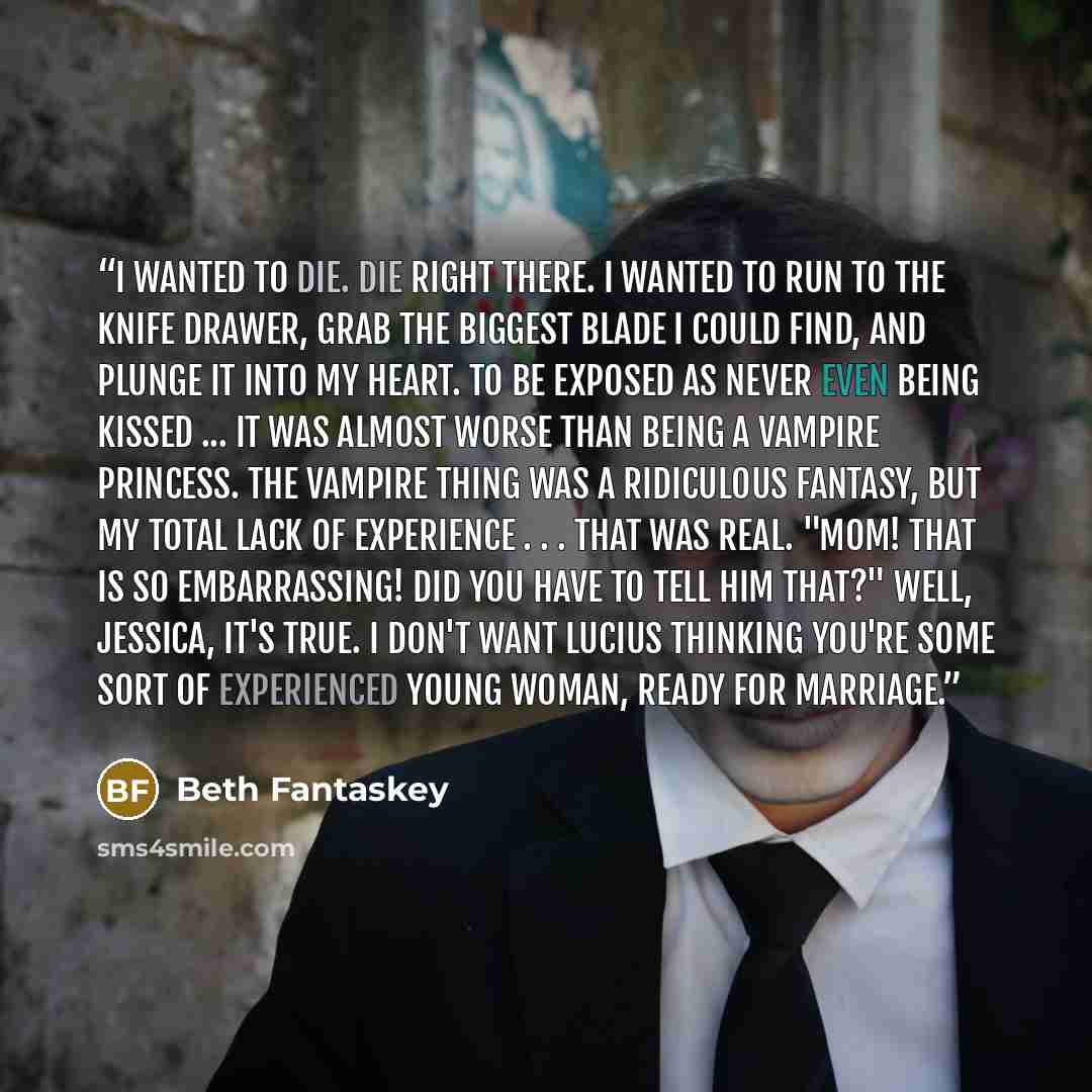 “I wanted to die. Die right there. I wanted to run to the knife drawer, grab the biggest blade I could find, and plunge it into my heart. To be exposed as never even being kissed ... it was almost worse than being a vampire princess. The vampire thing was a ridiculous fantasy, but my total lack of…” quote by Beth Fantaskey