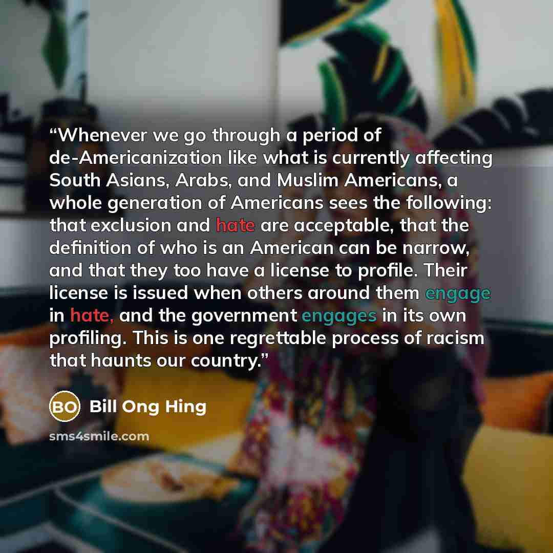 “Whenever we go through a period of de-Americanization like what is currently affecting South Asians, Arabs, and Muslim Americans, a whole generation of Americans sees the following: that exclusion and hate are acceptable, that the definition of who is an American can be narrow, and that they too…” quote by Bill Ong Hing