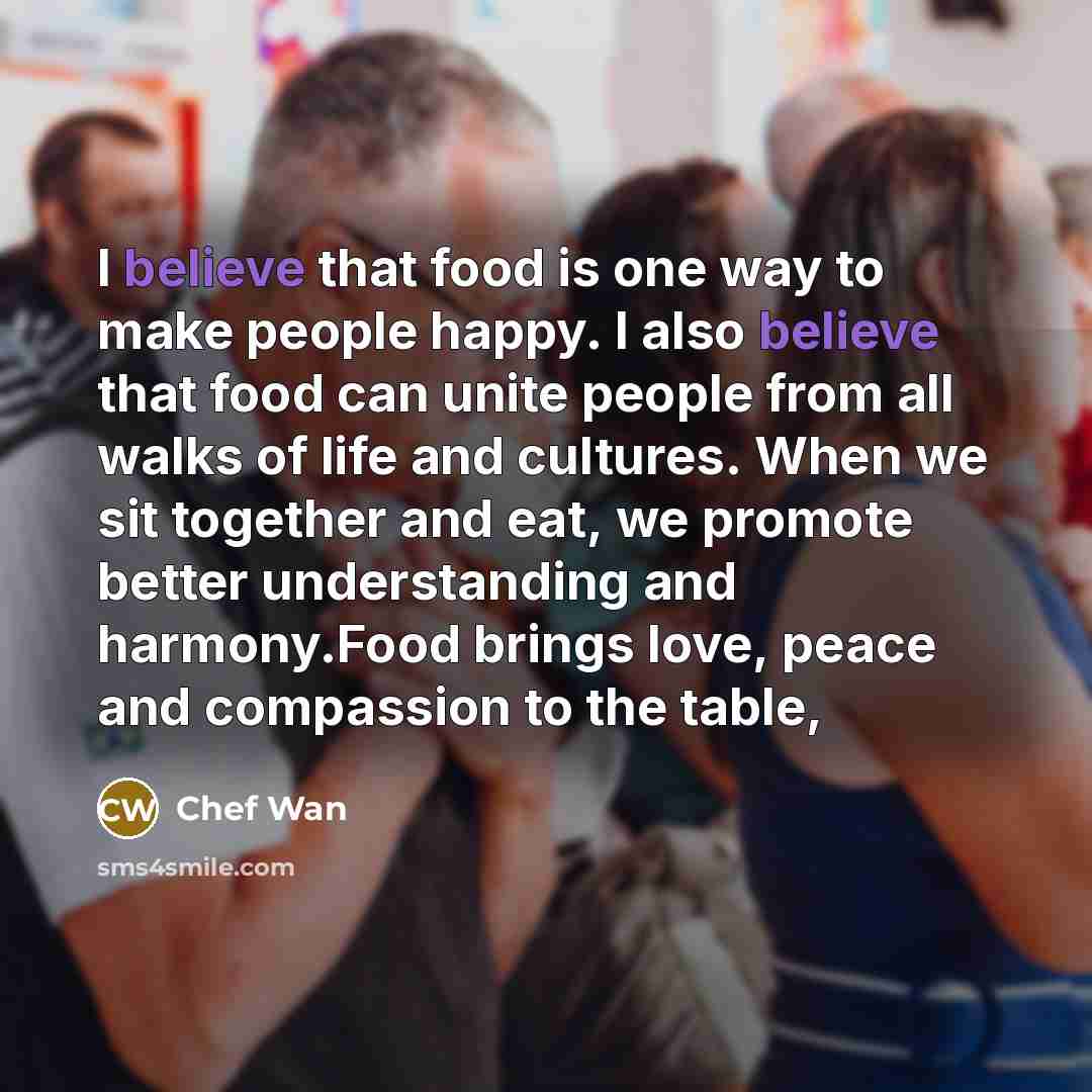 “I believe that food is one way to make people happy. I also believe that food can unite people from all walks of life and cultures. When we sit together and eat, we promote better understanding and harmony.Food brings love, peace and compassion to the table,” quote by Chef Wan
