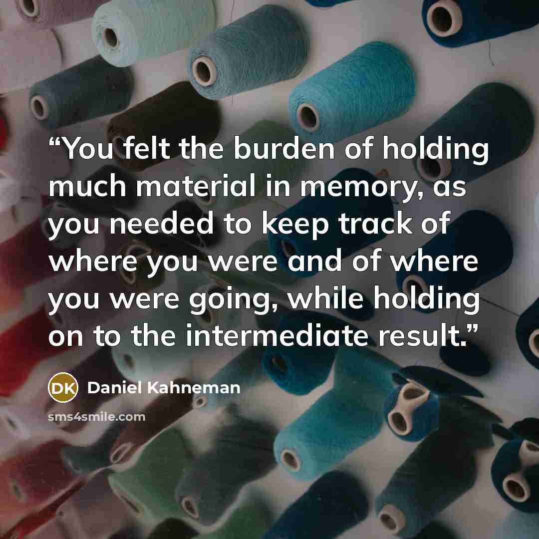 “You felt the burden of holding much material in memory, as you needed to keep track of where you were and of where you were going, while holding on to the intermediate result.” quote by Daniel Kahneman