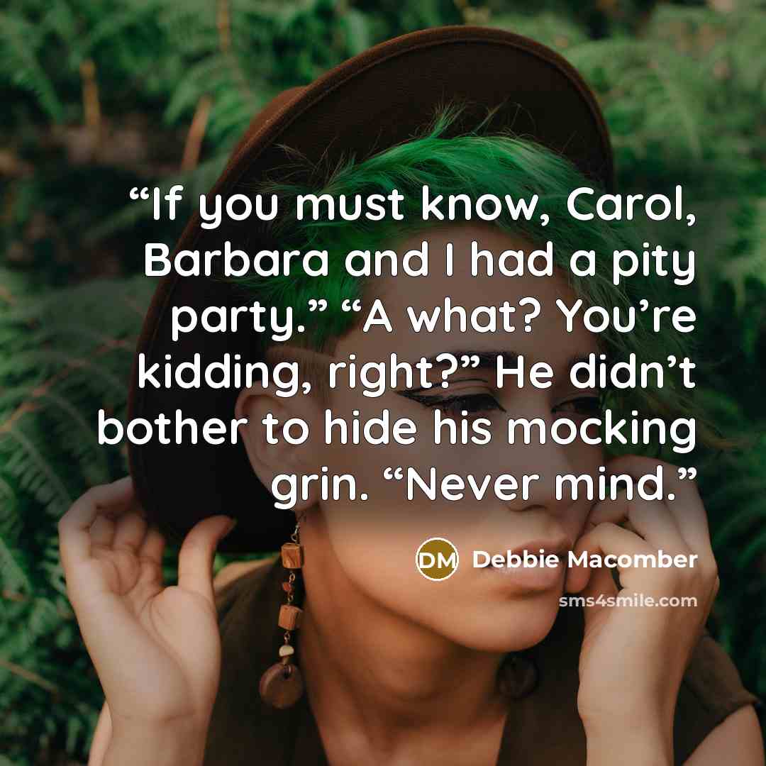 “If you must know, Carol, Barbara and I had a pity party.” “A what? You’re kidding, right?” He didn’t bother to hide his mocking grin. “Never mind.” quote by Debbie Macomber