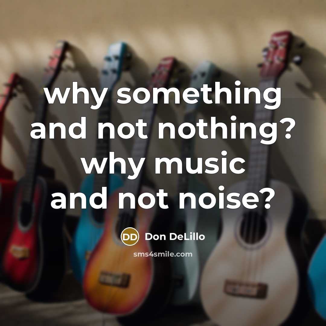 “why something and not nothing? why music and not noise?…” quote by Don DeLillo