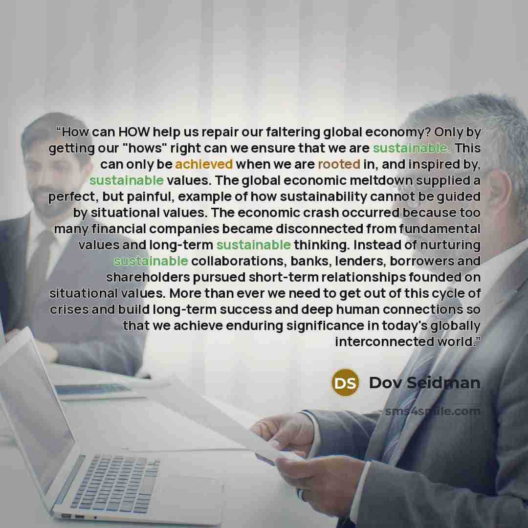 “How can HOW help us repair our faltering global economy? Only by getting our "hows" right can we ensure that we are sustainable. This can only be achieved when we are rooted in, and inspired by, sustainable values. The global economic meltdown supplied a perfect, but painful, example of how…” quote by Dov Seidman