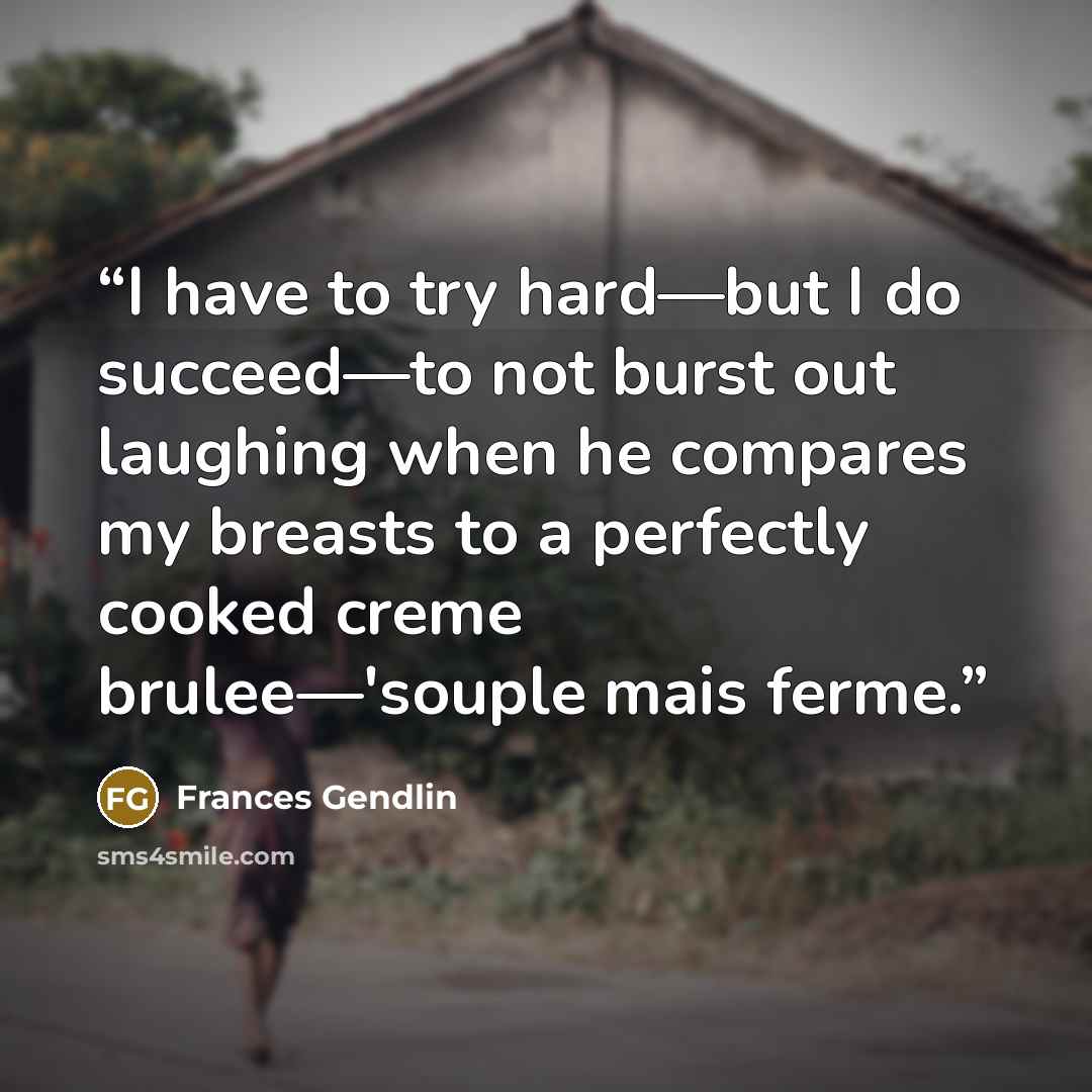 “I have to try hard—but I do succeed—to not burst out laughing when he compares my breasts to a perfectly cooked creme brulee—'souple mais ferme.” quote by Frances Gendlin