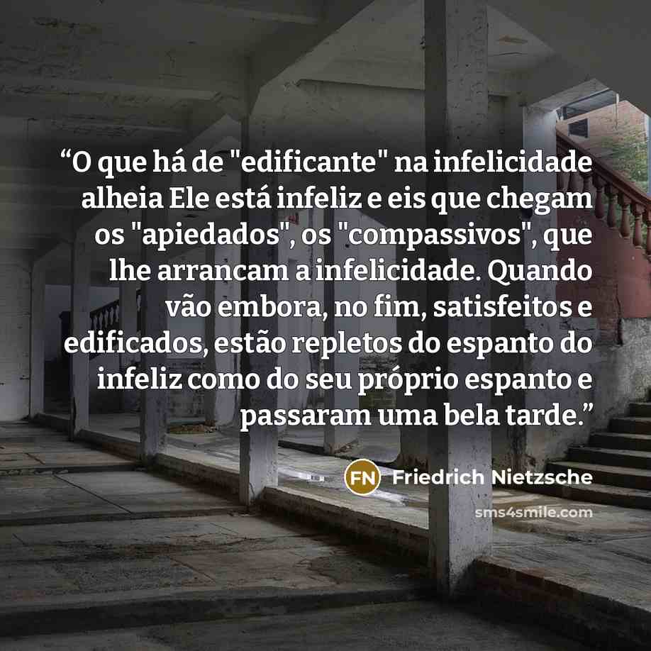 “O que há de "edificante" na infelicidade alheia Ele está infeliz e eis que chegam os "apiedados", os "compassivos", que lhe arrancam a infelicidade. Quando vão embora, no fim, satisfeitos e edificados, estão repletos do espanto do infeliz como do seu próprio espanto e passaram uma bela tarde.” quote by Friedrich Nietzsche