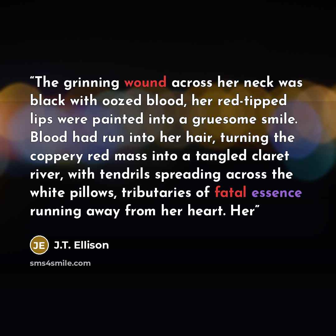 “The grinning wound across her neck was black with oozed blood, her red-tipped lips were painted into a gruesome smile. Blood had run into her hair, turning the coppery red mass into a tangled claret river, with tendrils spreading across the white pillows, tributaries of fatal essence running away…” quote by J.T. Ellison