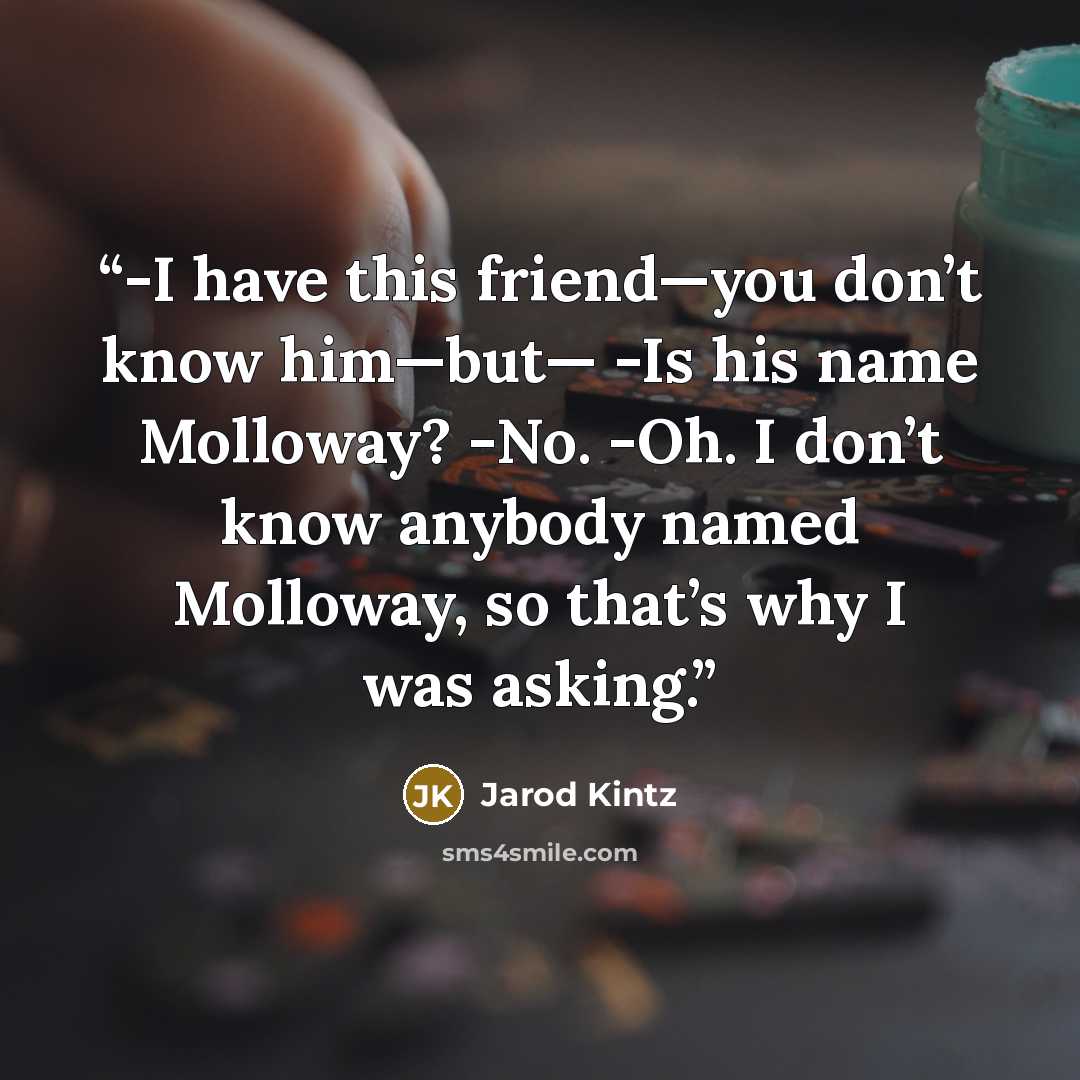 “-I have this friend—you don’t know him—but— -Is his name Molloway? -No. -Oh. I don’t know anybody named Molloway, so that’s why I was asking.” quote by Jarod Kintz