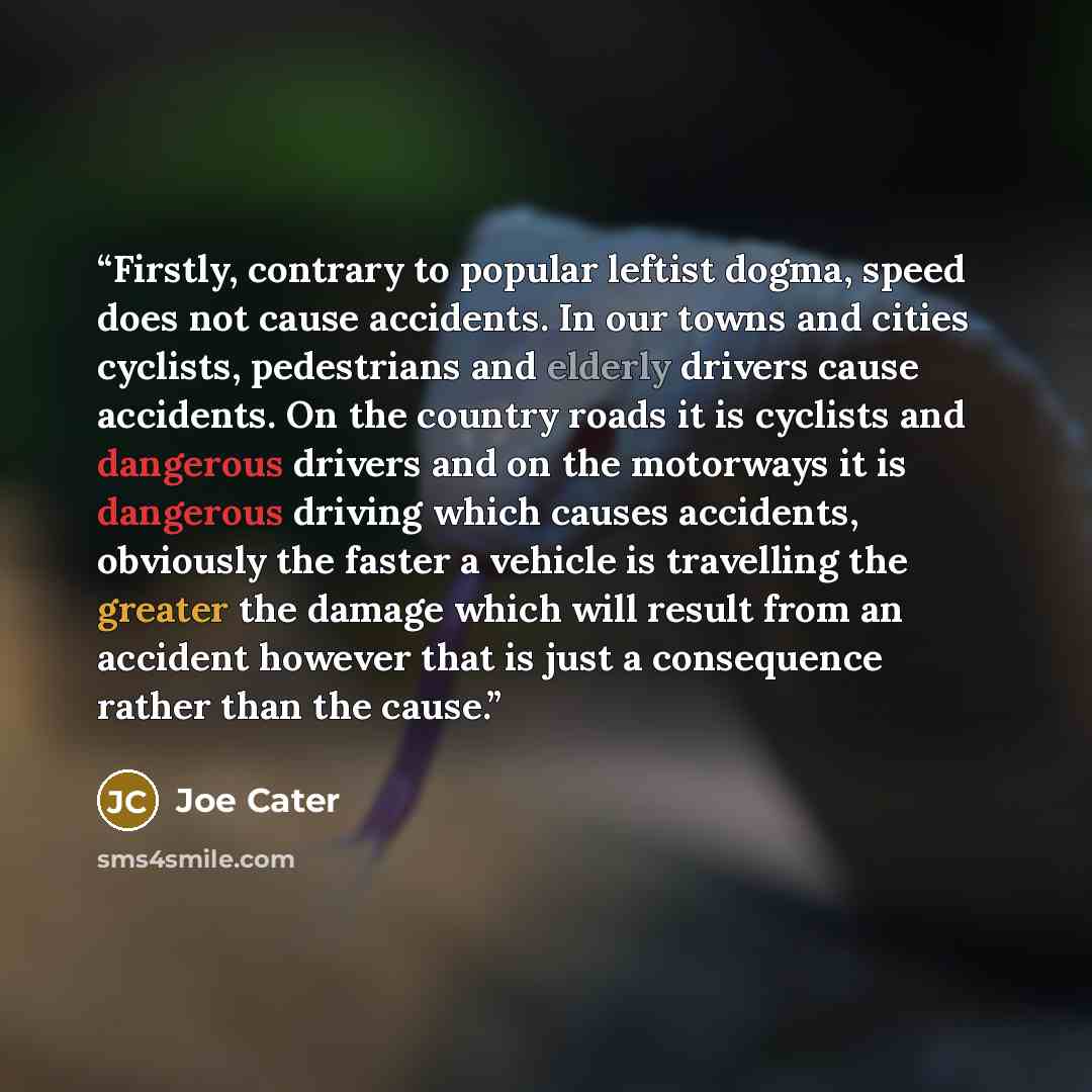 “Firstly, contrary to popular leftist dogma, speed does not cause accidents. In our towns and cities cyclists, pedestrians and elderly drivers cause accidents. On the country roads it is cyclists and dangerous drivers and on the motorways it is dangerous driving which causes accidents, obviously…” quote by Joe Cater