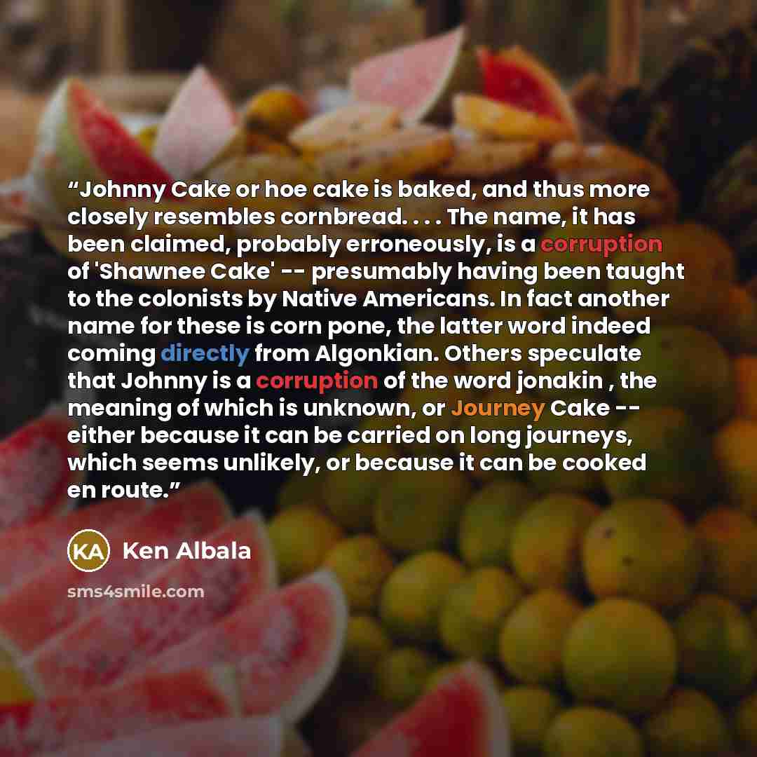 “Johnny Cake or hoe cake is baked, and thus more closely resembles cornbread. . . . The name, it has been claimed, probably erroneously, is a corruption of 'Shawnee Cake' -- presumably having been taught to the colonists by Native Americans. In fact another name for these is corn pone, the latter…” quote by Ken Albala