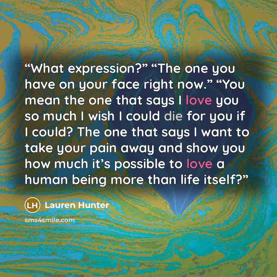 “What expression?” “The one you have on your face right now.” “You mean the one that says I love you so much I wish I could die for you if I could? The one that says I want to take your pain away and show you how much it’s possible to love a human being more than life itself?” quote by Lauren Hunter