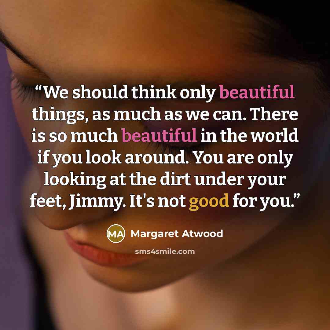 “We should think only beautiful things, as much as we can. There is so much beautiful in the world if you look around. You are only looking at the dirt under your feet, Jimmy. It's not good for you.” quote by Margaret Atwood