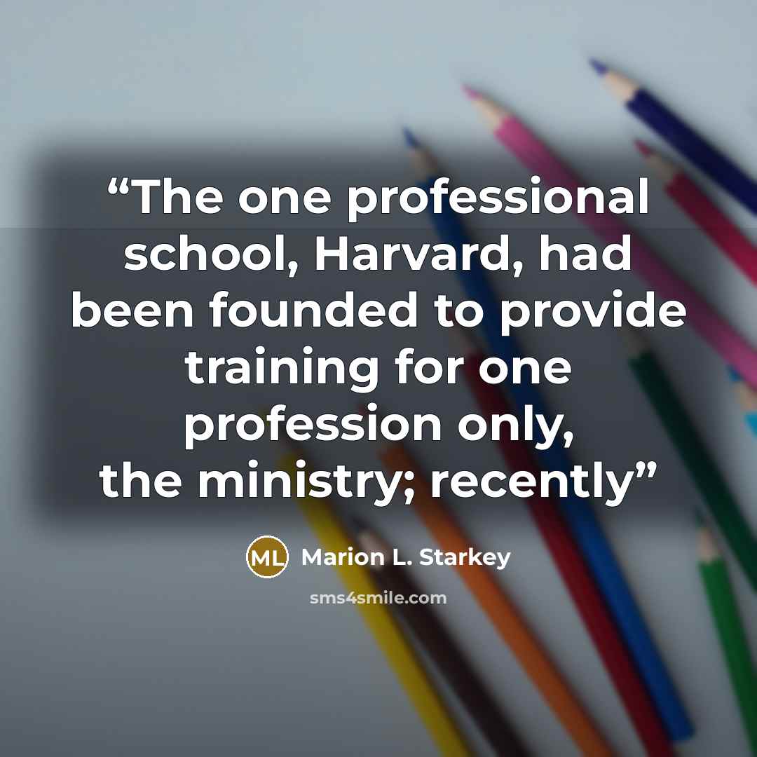 “The one professional school, Harvard, had been founded to provide training for one profession only, the ministry; recently” quote by Marion L. Starkey