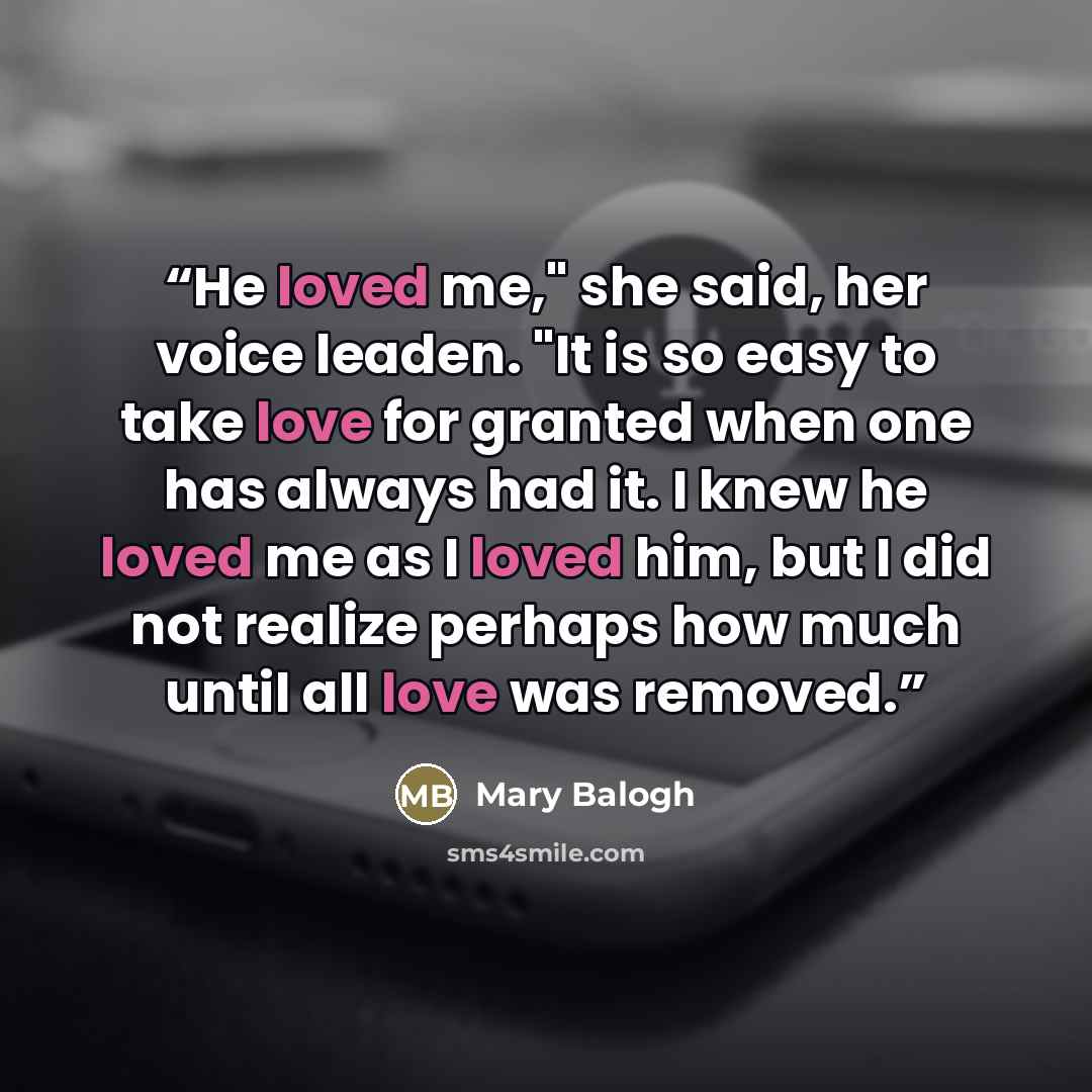 “He loved me," she said, her voice leaden. "It is so easy to take love for granted when one has always had it. I knew he loved me as I loved him, but I did not realize perhaps how much until all love was removed.” quote by Mary Balogh