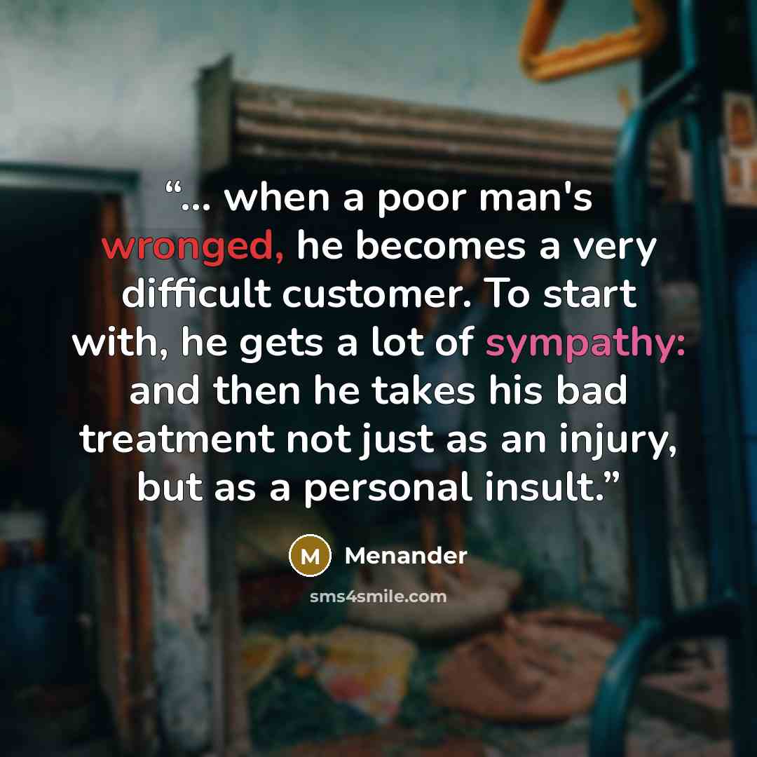 “... when a poor man's wronged, he becomes a very difficult customer. To start with, he gets a lot of sympathy: and then he takes his bad treatment not just as an injury, but as a personal insult.” quote by Menander