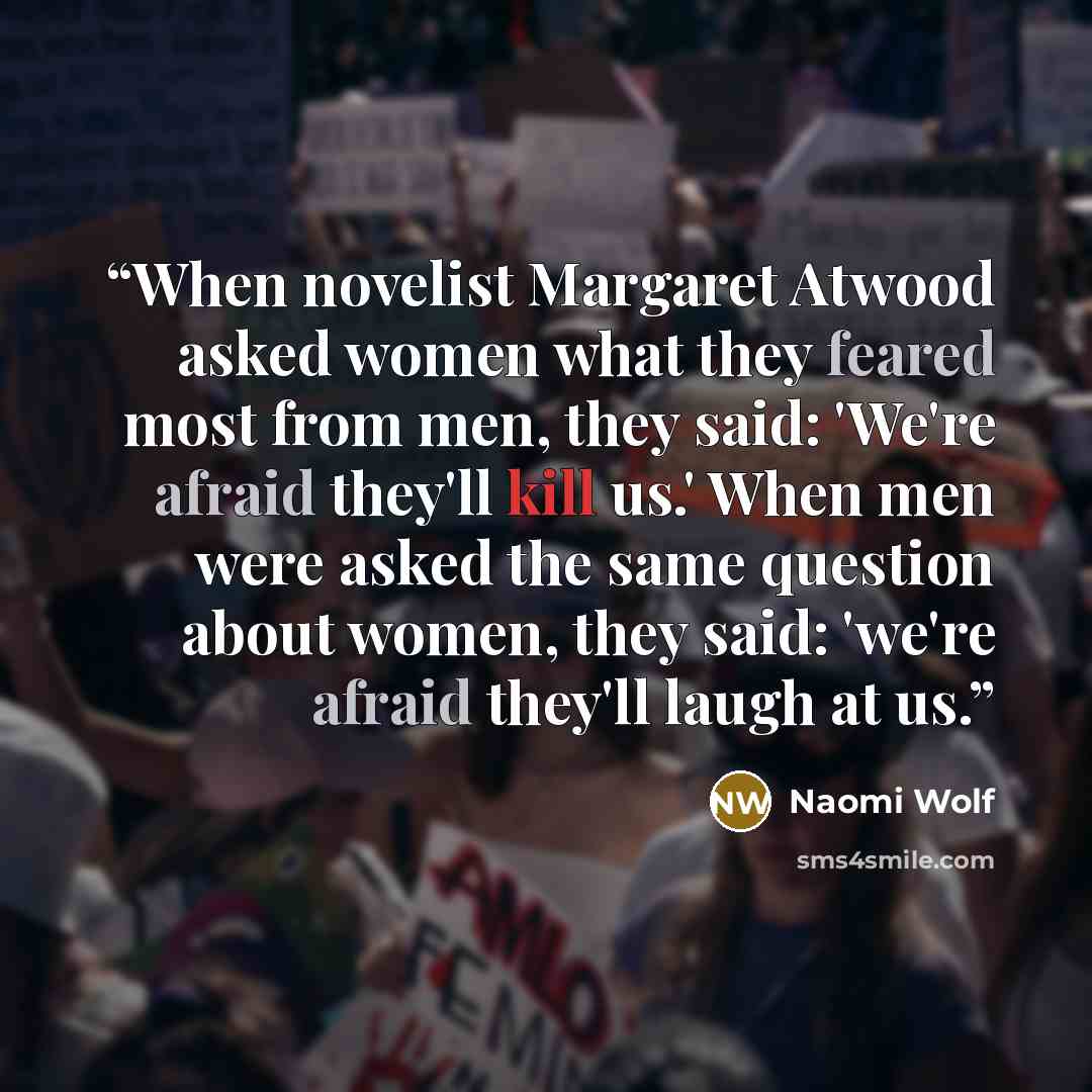 “When novelist Margaret Atwood asked women what they feared most from men, they said: 'We're afraid they'll kill us.' When men were asked the same question about women, they said: 'we're afraid they'll laugh at us.” quote by Naomi Wolf