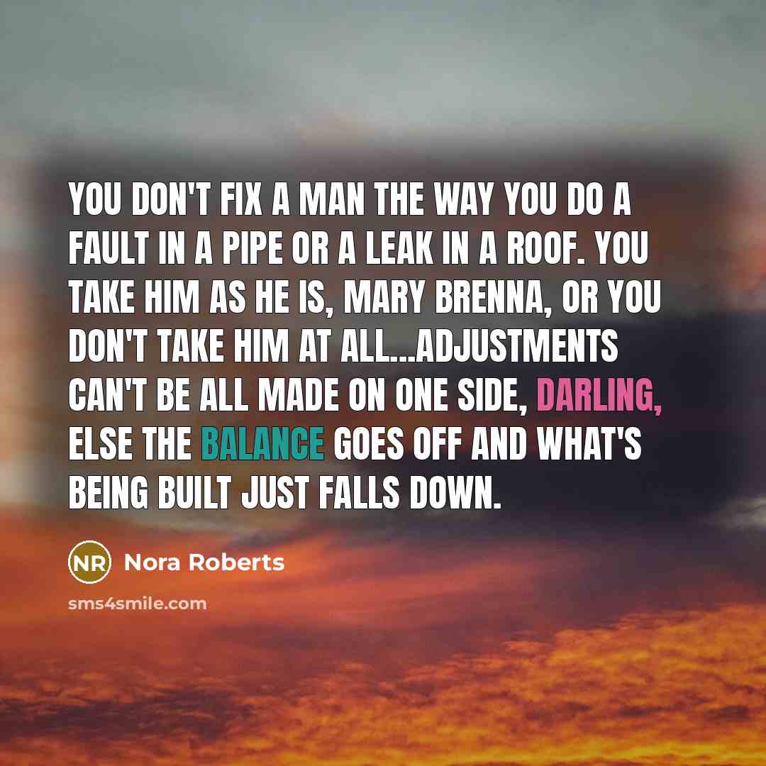 “You don't fix a man the way you do a fault in a pipe or a leak in a roof. You take him as he is, Mary Brenna, or you don't take him at all...adjustments can't be all made on one side, darling, else the balance goes off and what's being built just falls down.” quote by Nora Roberts
