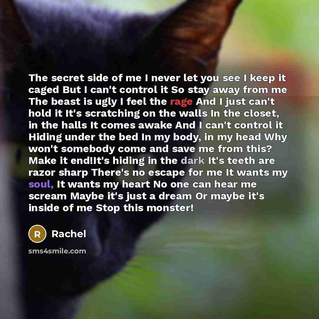 “The secret side of me I never let you see I keep it caged But I can't control it So stay away from me The beast is ugly I feel the rage And I just can't hold it It's scratching on the walls In the closet, in the halls It comes awake And I can't control it Hiding under the bed In my body, in my…” quote by Rachel