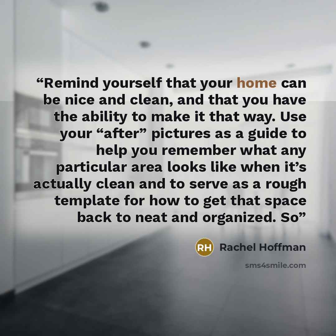 “Remind yourself that your home can be nice and clean, and that you have the ability to make it that way. Use your “after” pictures as a guide to help you remember what any particular area looks like when it’s actually clean and to serve as a rough template for how to get that space back to neat…” quote by Rachel Hoffman