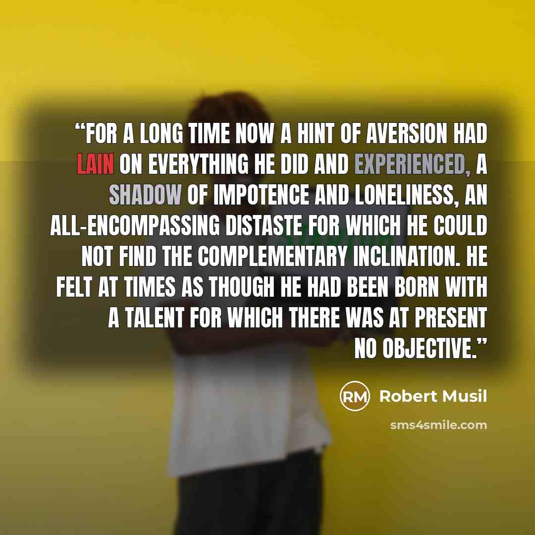 “For a long time now a hint of aversion had lain on everything he did and experienced, a shadow of impotence and loneliness, an all-encompassing distaste for which he could not find the complementary inclination. He felt at times as though he had been born with a talent for which there was at…” quote by Robert Musil