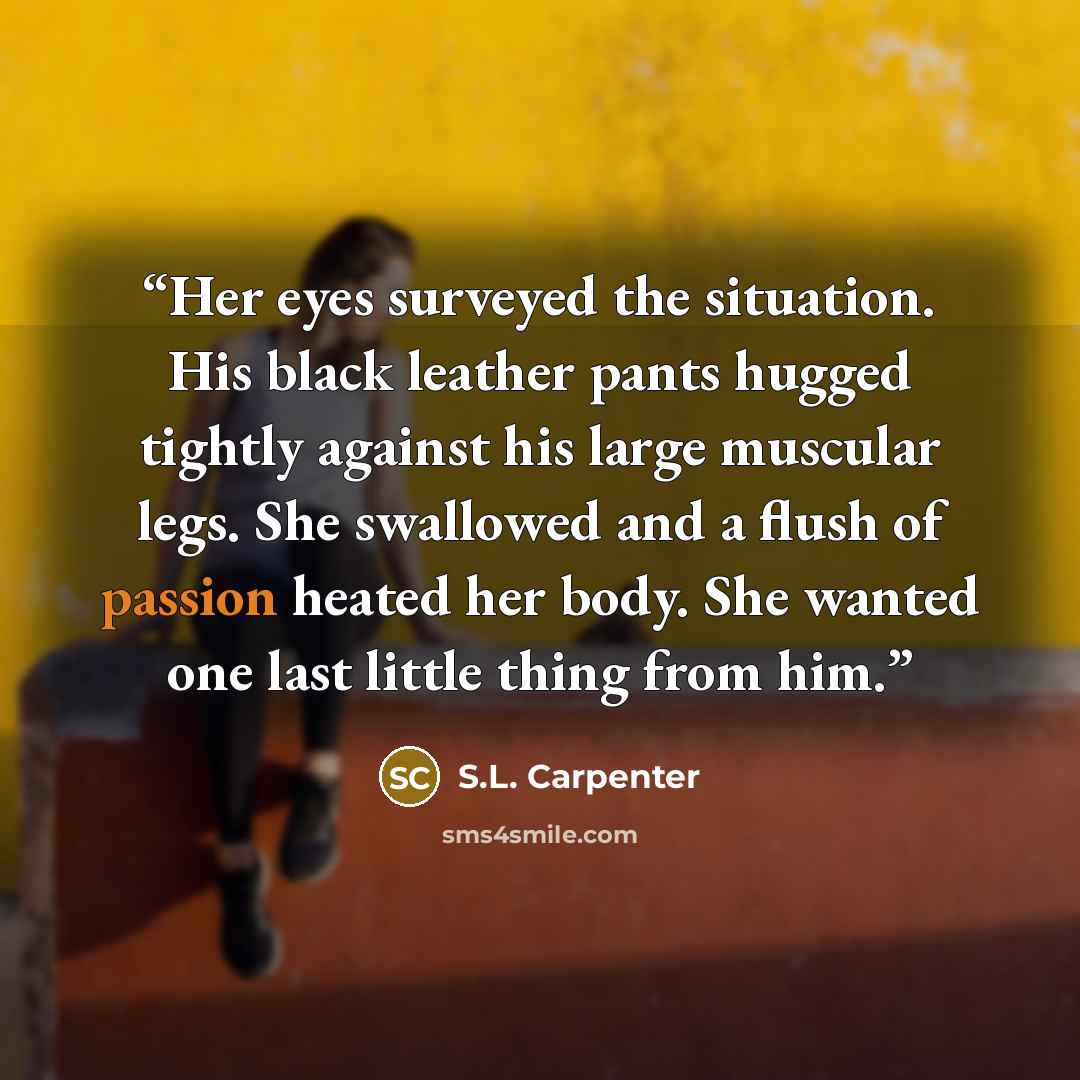 “Her eyes surveyed the situation. His black leather pants hugged tightly against his large muscular legs. She swallowed and a flush of passion heated her body. She wanted one last little thing from him.” quote by S.L. Carpenter
