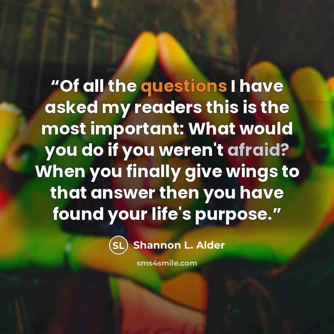 “Of all the questions I have asked my readers this is the most important: What would you do if you weren't afraid? When you finally give wings to that answer then you have found your life's purpose.” quote by Shannon L. Alder