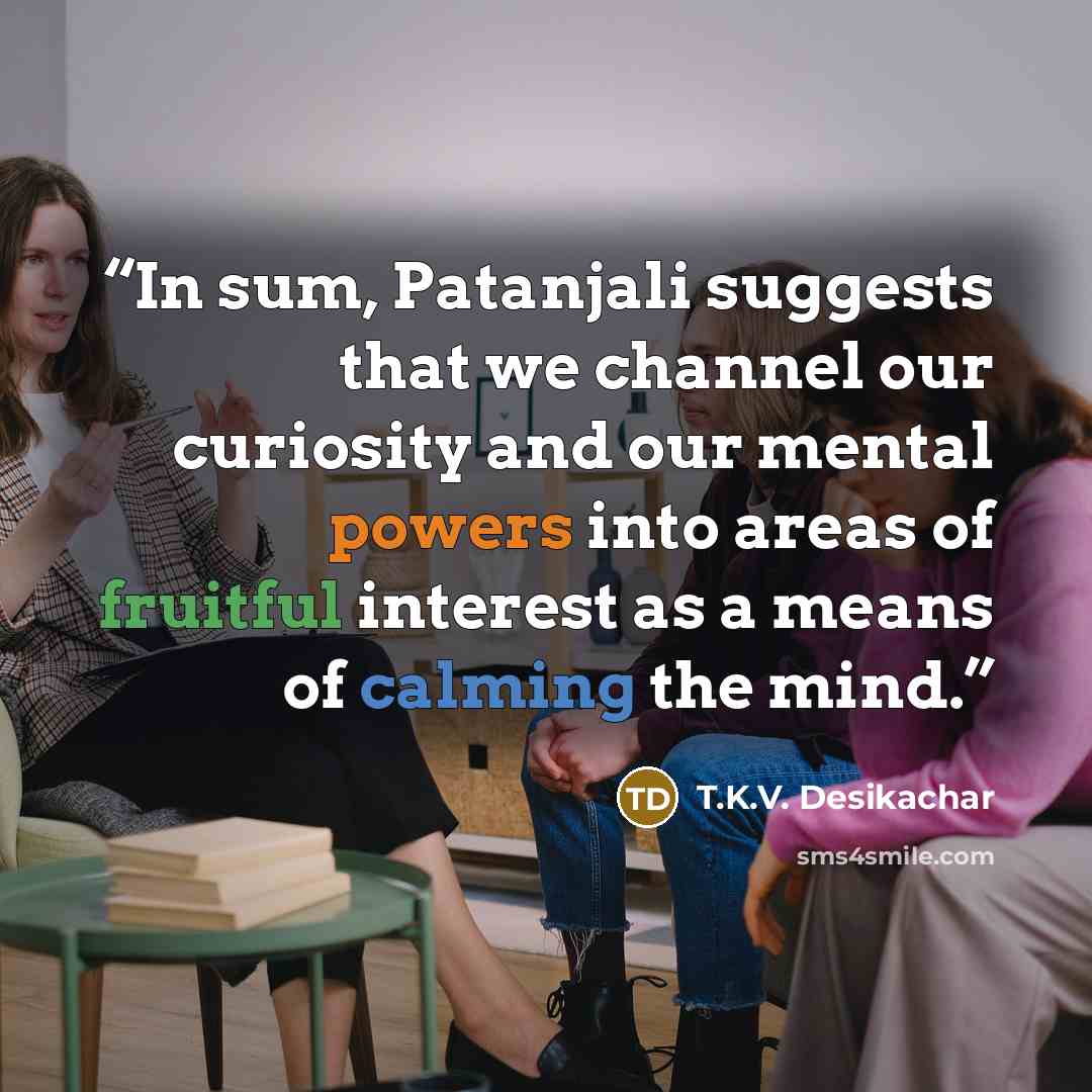 “In sum, Patanjali suggests that we channel our curiosity and our mental powers into areas of fruitful interest as a means of calming the mind.” quote by T.K.V. Desikachar