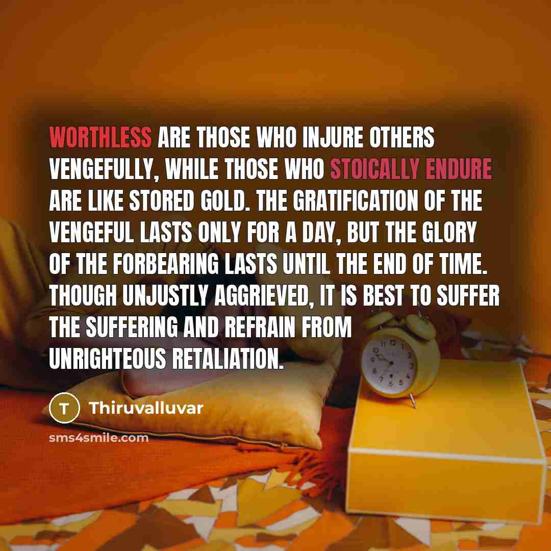 “Worthless are those who injure others vengefully, while those who stoically endure are like stored gold. The gratification of the vengeful lasts only for a day, but the glory of the forbearing lasts until the end of time. Though unjustly aggrieved, it is best to suffer the suffering and refrain…” quote by Thiruvalluvar