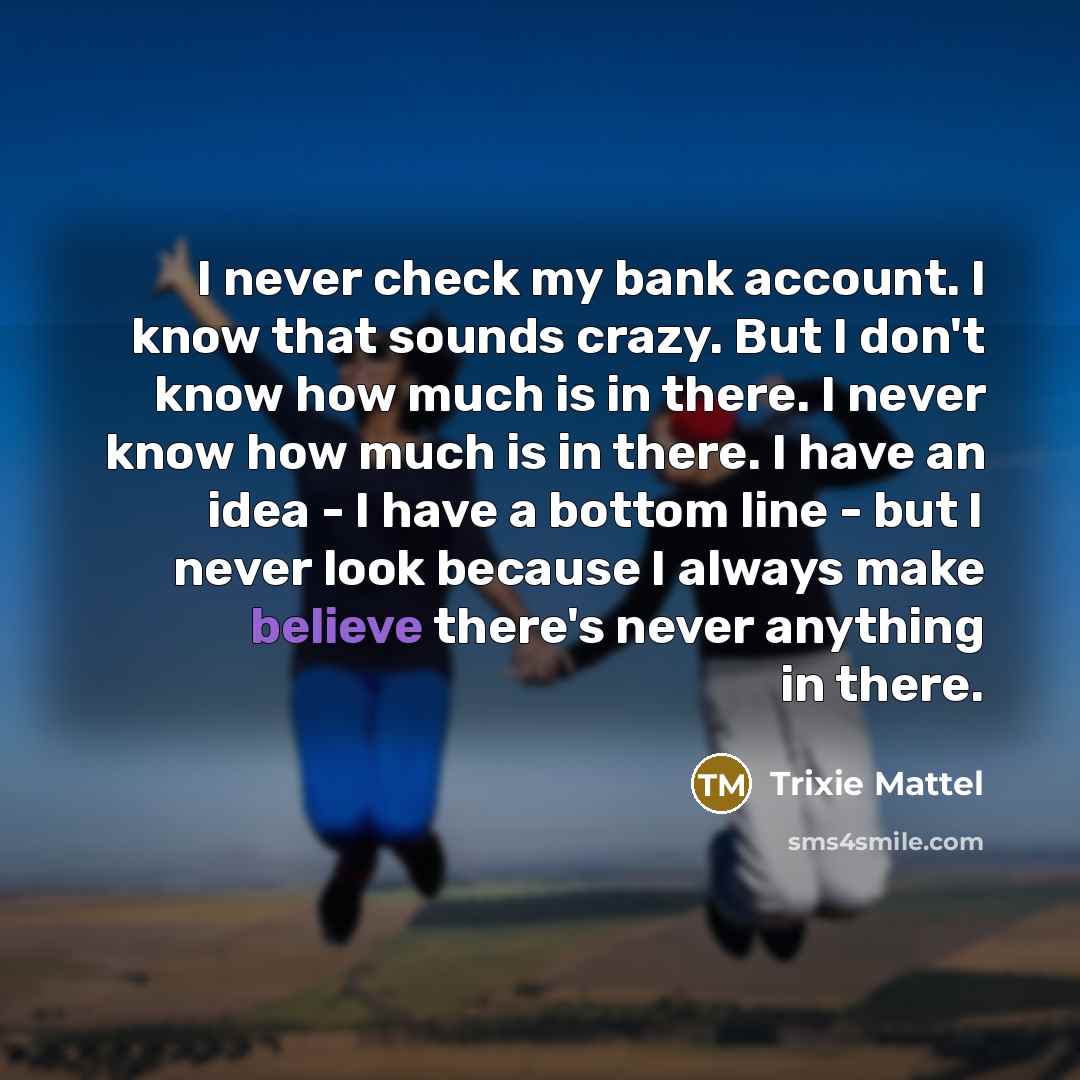 “I never check my bank account. I know that sounds crazy. But I don't know how much is in there. I never know how much is in there. I have an idea - I have a bottom line - but I never look because I always make believe there's never anything in there.” quote by Trixie Mattel
