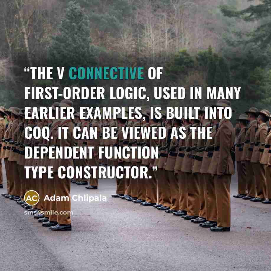 “The V connective of first-order logic, used in many earlier examples, is built into Coq. It can be viewed as the dependent function type constructor.” quote by Adam Chlipala