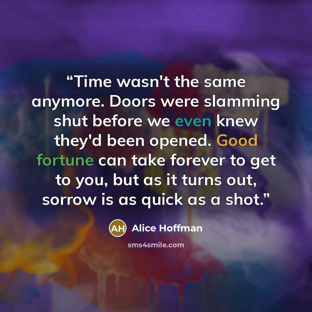“Time wasn't the same anymore. Doors were slamming shut before we even knew they'd been opened. Good fortune can take forever to get to you, but as it turns out, sorrow is as quick as a shot.” quote by Alice Hoffman