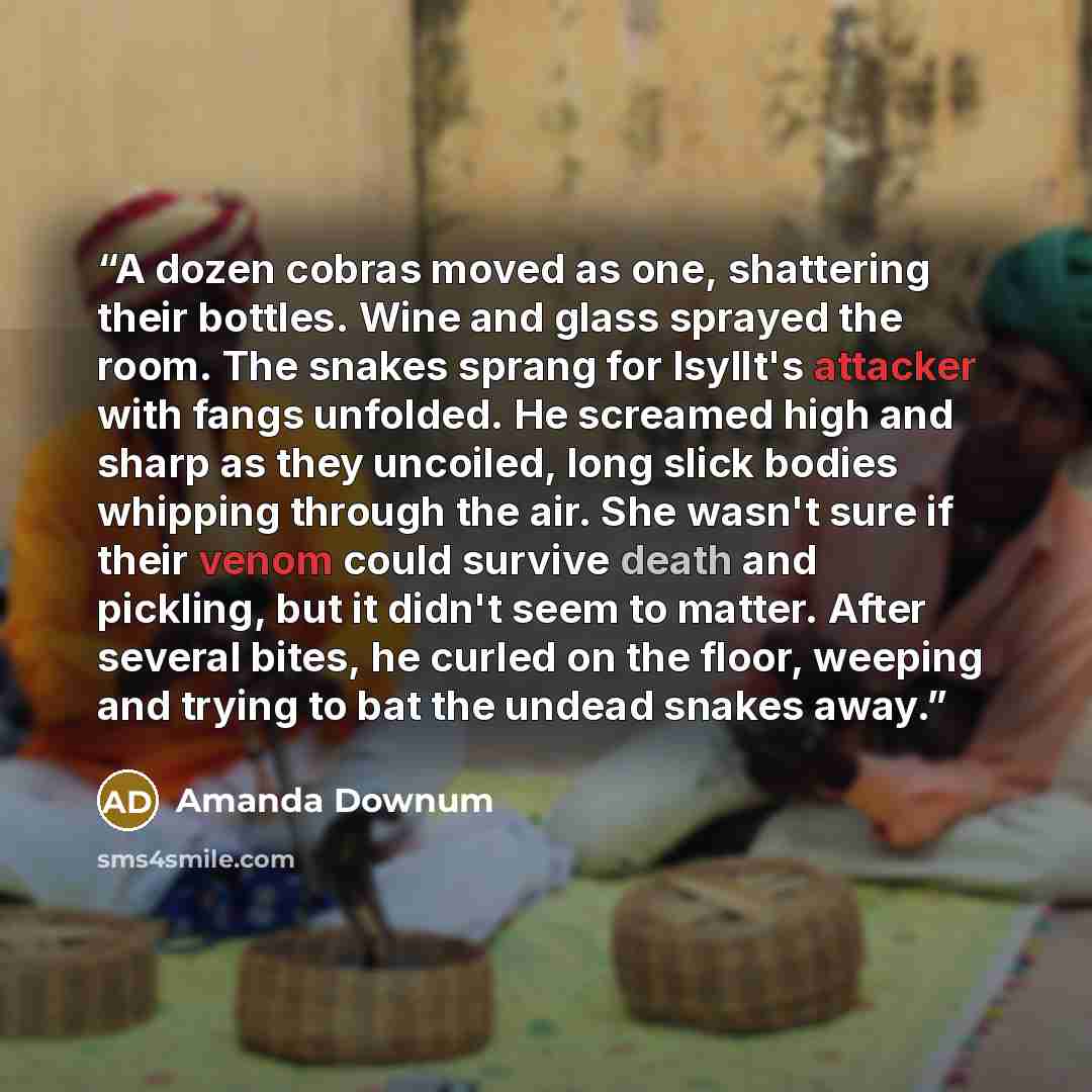 “A dozen cobras moved as one, shattering their bottles. Wine and glass sprayed the room. The snakes sprang for Isyllt's attacker with fangs unfolded. He screamed high and sharp as they uncoiled, long slick bodies whipping through the air. She wasn't sure if their venom could survive death and…” quote by Amanda Downum