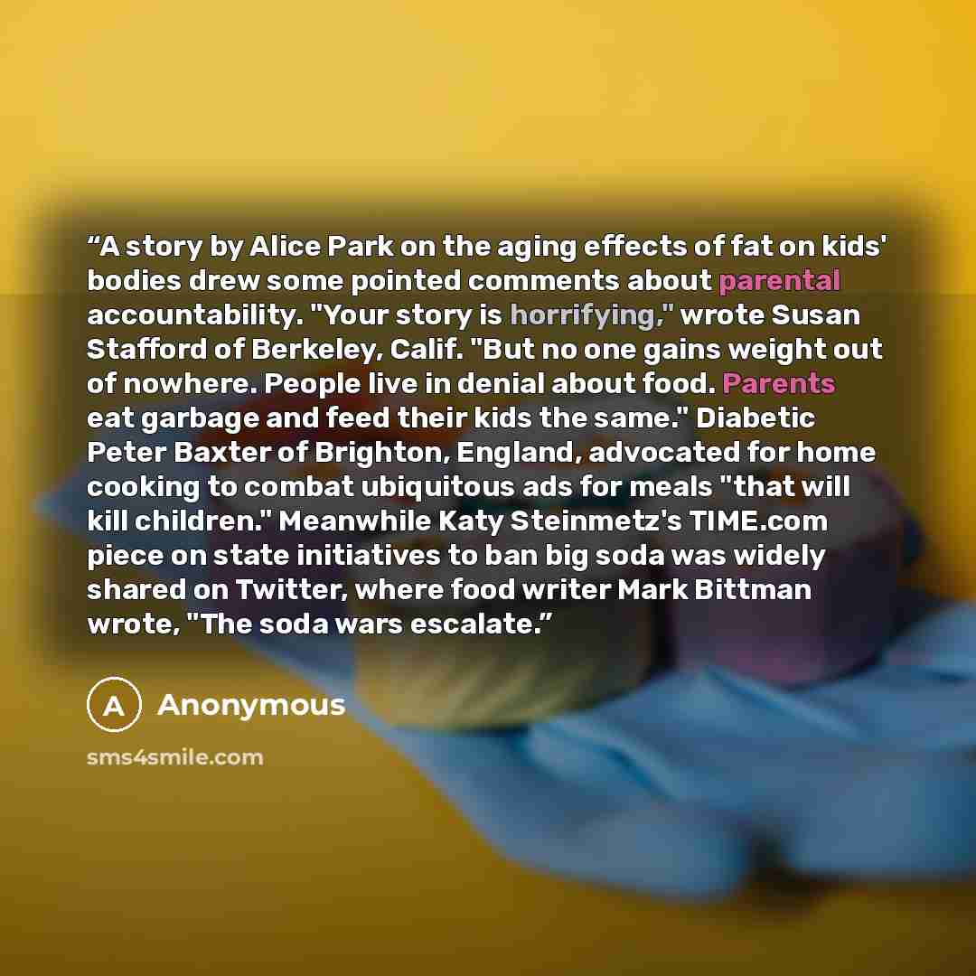 “A story by Alice Park on the aging effects of fat on kids' bodies drew some pointed comments about parental accountability. "Your story is horrifying," wrote Susan Stafford of Berkeley, Calif. "But no one gains weight out of nowhere. People live in denial about food. Parents eat garbage and feed…” quote by Anonymous