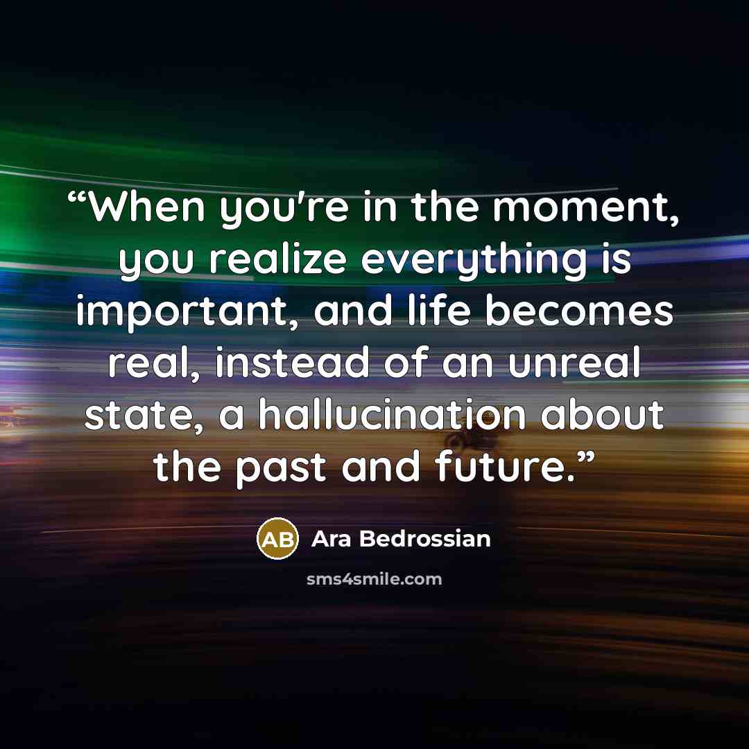 “When you're in the moment, you realize everything is important, and life becomes real, instead of an unreal state, a hallucination about the past and future.” quote by Ara Bedrossian