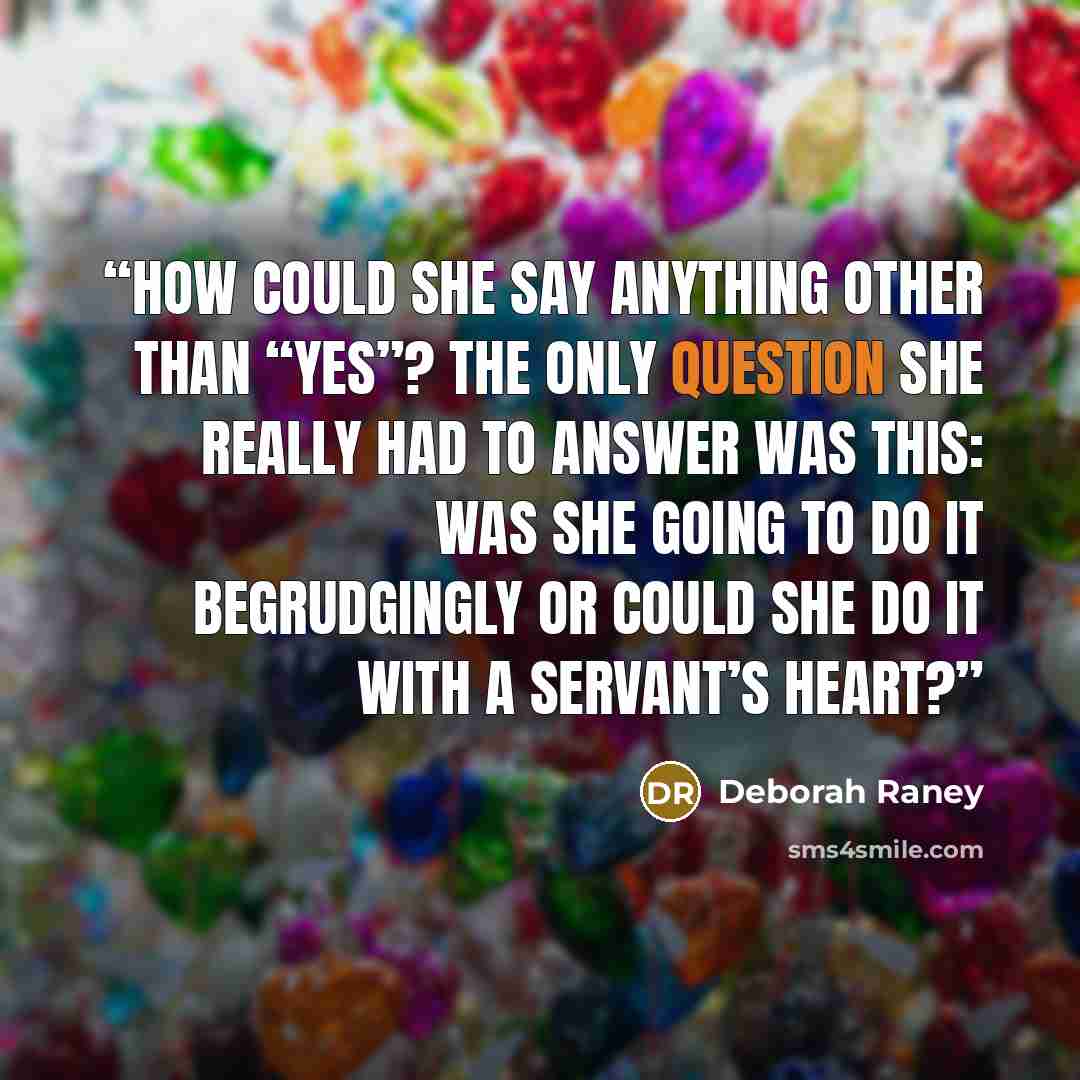 “How could she say anything other than “yes”? The only question she really had to answer was this: Was she going to do it begrudgingly or could she do it with a servant’s heart?” quote by Deborah Raney