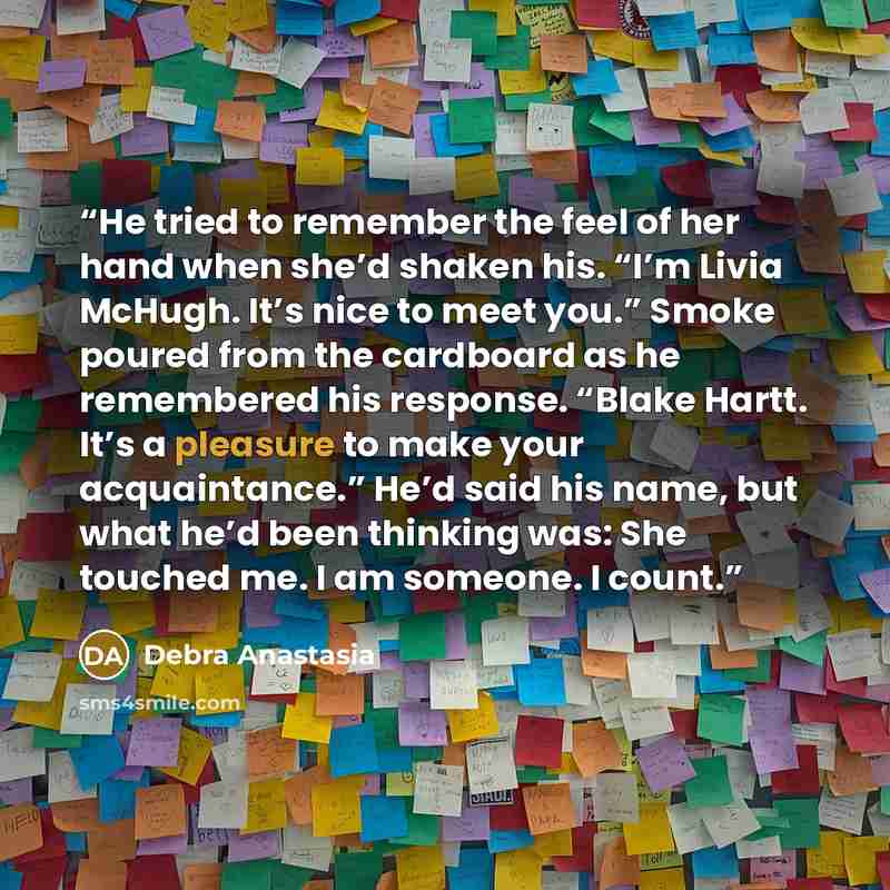 “He tried to remember the feel of her hand when she’d shaken his. “I’m Livia McHugh. It’s nice to meet you.” Smoke poured from the cardboard as he remembered his response. “Blake Hartt. It’s a pleasure to make your acquaintance.” He’d said his name, but what he’d been thinking was: She touched me…” quote by Debra Anastasia