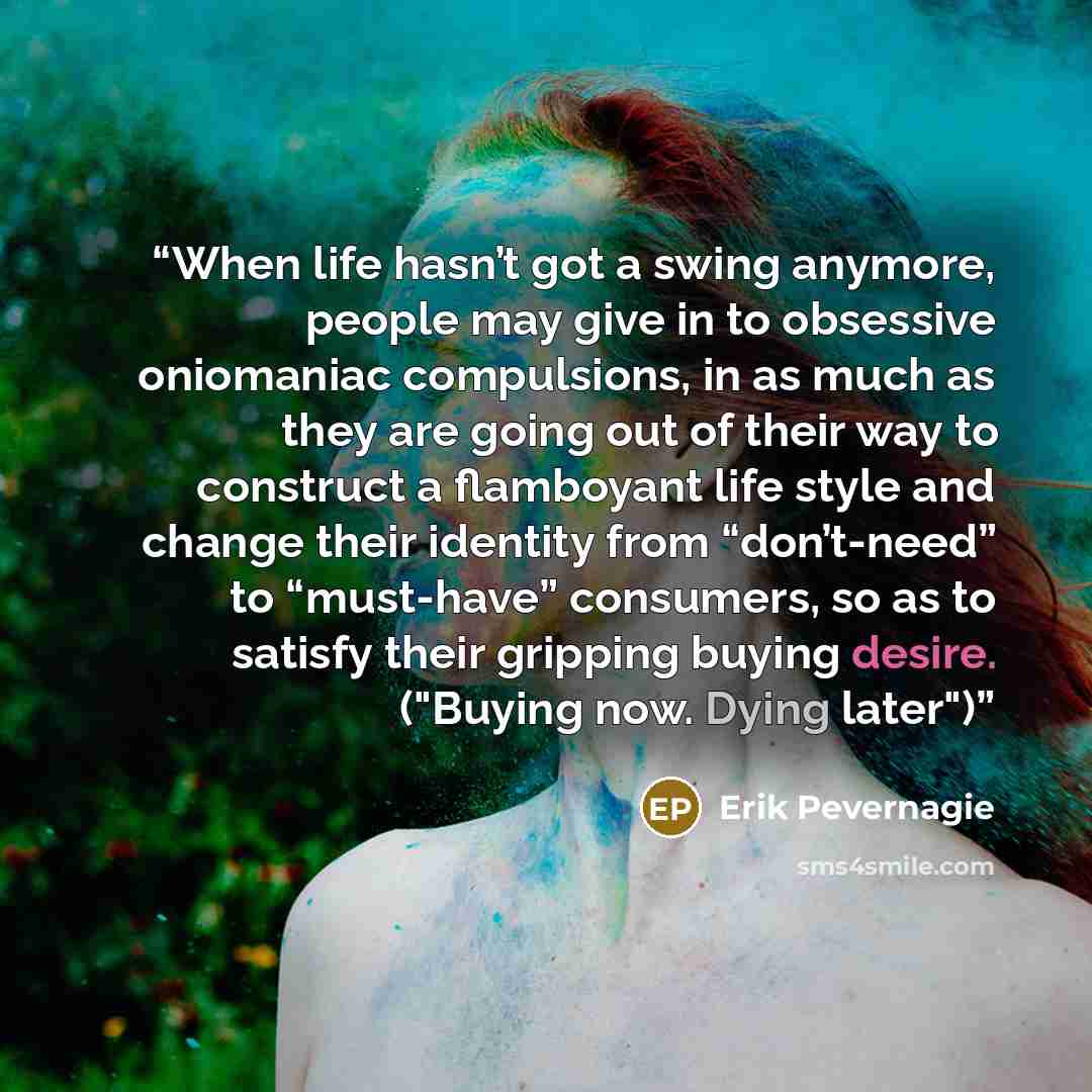 “When life hasn’t got a swing anymore, people may give in to obsessive oniomaniac compulsions, in as much as they are going out of their way to construct a flamboyant life style and change their identity from “don’t-need” to “must-have” consumers, so as to satisfy their gripping buying desire…” quote by Erik Pevernagie