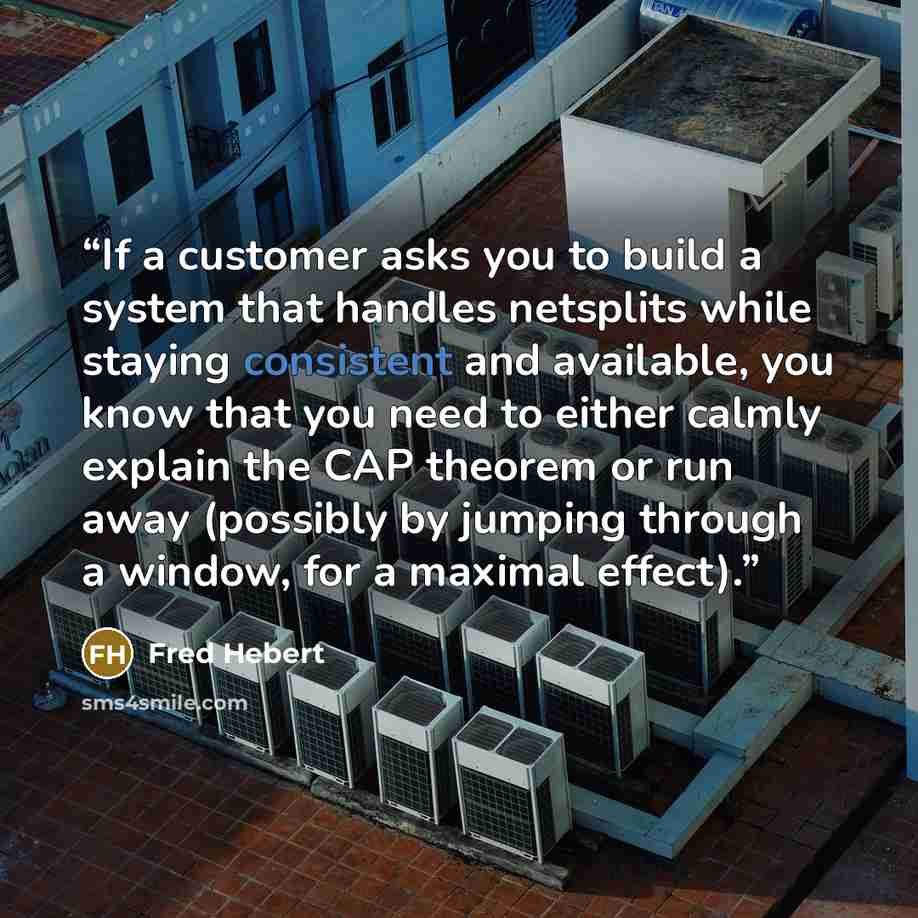 “If a customer asks you to build a system that handles netsplits while staying consistent and available, you know that you need to either calmly explain the CAP theorem or run away (possibly by jumping through a window, for a maximal effect).” quote by Fred Hebert