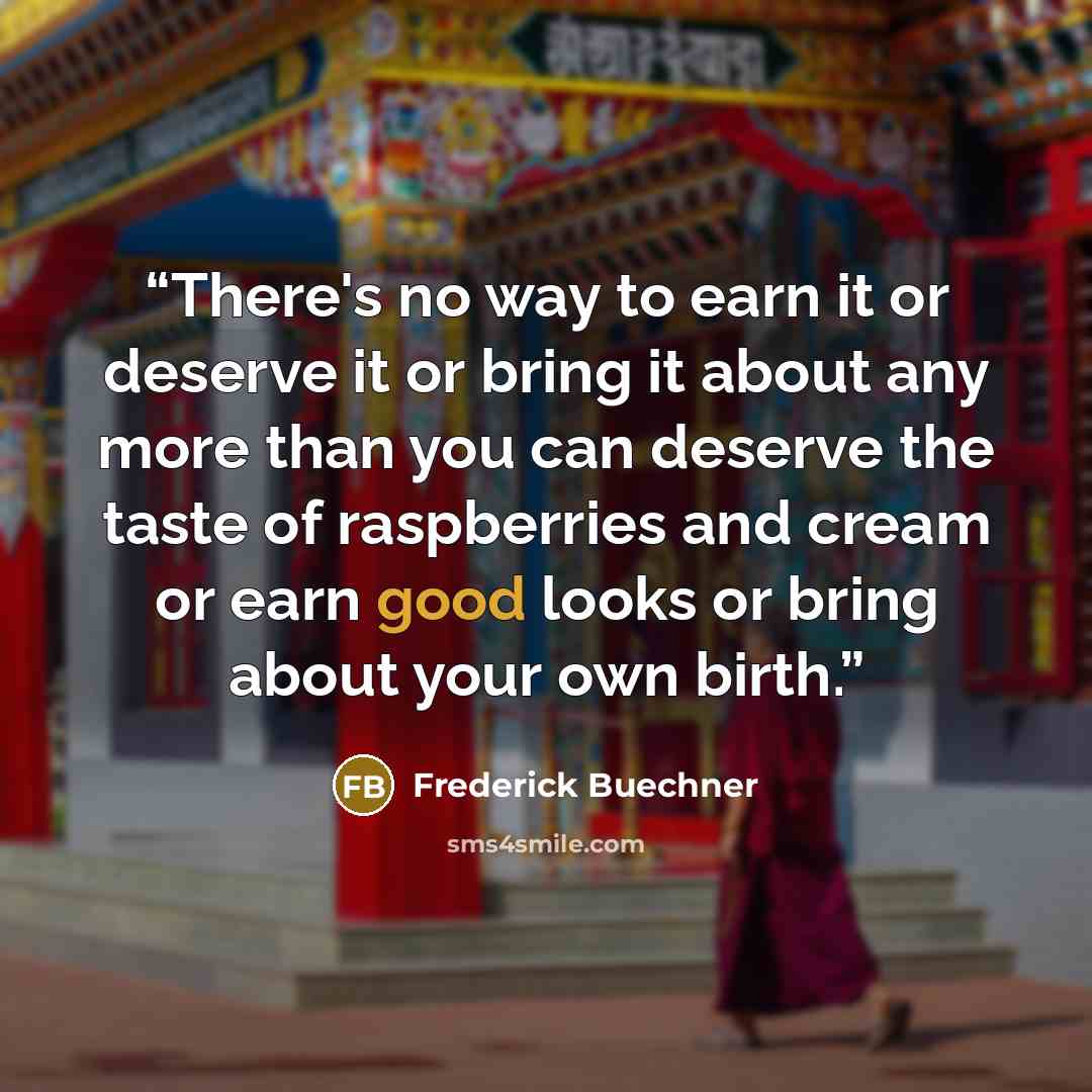 “There's no way to earn it or deserve it or bring it about any more than you can deserve the taste of raspberries and cream or earn good looks or bring about your own birth.” quote by Frederick Buechner